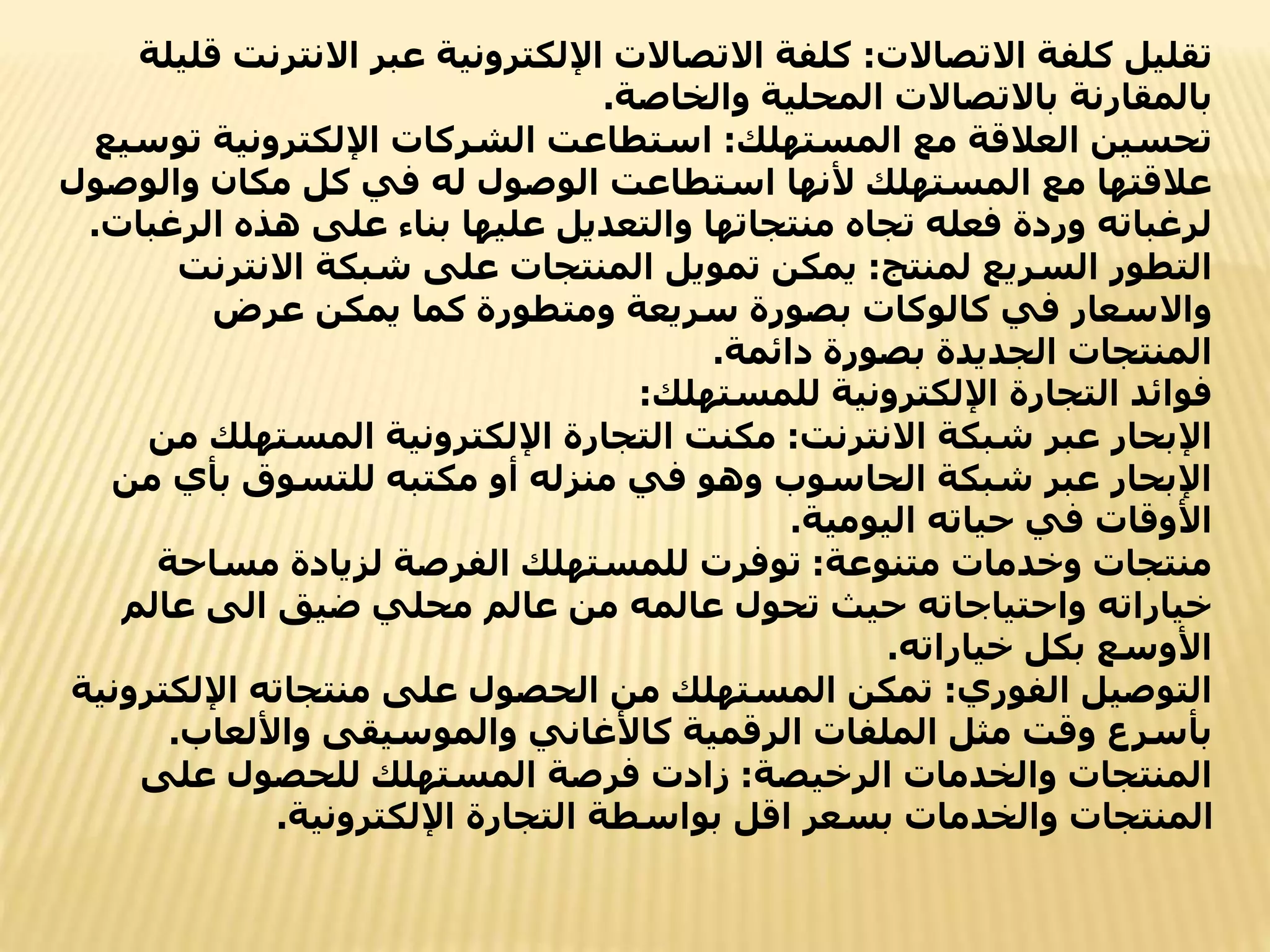 ‫االتصاالت‬ ‫كلفة‬ ‫تقليل‬
:
‫االنت‬ ‫عبر‬ ‫اإللكترونية‬ ‫االتصاالت‬ ‫كلفة‬
‫قليلة‬ ‫رنت‬
‫والخاصة‬ ‫المحلية‬ ‫باالتصاالت‬ ‫بالمقارنة‬
.
‫المستهلك‬ ‫مع‬ ‫العالقة‬ ‫تحسين‬
:
‫ت‬ ‫اإللكترونية‬ ‫الشركات‬ ‫استطاعت‬
‫وسيع‬
‫والو‬ ‫مكان‬ ‫كل‬ ‫في‬ ‫له‬ ‫الوصول‬ ‫استطاعت‬ ‫ألنها‬ ‫المستهلك‬ ‫مع‬ ‫عالقتها‬
‫صول‬
‫الر‬ ‫هذه‬ ‫على‬ ‫بناء‬ ‫عليها‬ ‫والتعديل‬ ‫منتجاتها‬ ‫تجاه‬ ‫فعله‬ ‫وردة‬ ‫لرغباته‬
‫غبات‬
.
‫لمنتج‬ ‫السريع‬ ‫التطور‬
:
‫االنتر‬ ‫شبكة‬ ‫على‬ ‫المنتجات‬ ‫تمويل‬ ‫يمكن‬
‫نت‬
‫عرض‬ ‫يمكن‬ ‫كما‬ ‫ومتطورة‬ ‫سريعة‬ ‫بصورة‬ ‫كالوكات‬ ‫في‬ ‫واالسعار‬
‫دائمة‬ ‫بصورة‬ ‫الجديدة‬ ‫المنتجات‬
.
‫فوائد‬
‫للمستهلك‬ ‫اإللكترونية‬ ‫التجارة‬
:
‫االنترنت‬ ‫شبكة‬ ‫عبر‬ ‫اإلبحار‬
:
‫المستهل‬ ‫اإللكترونية‬ ‫التجارة‬ ‫مكنت‬
‫من‬ ‫ك‬
‫م‬ ‫بأي‬ ‫للتسوق‬ ‫مكتبه‬ ‫أو‬ ‫منزله‬ ‫في‬ ‫وهو‬ ‫الحاسوب‬ ‫شبكة‬ ‫عبر‬ ‫اإلبحار‬
‫ن‬
‫اليومية‬ ‫حياته‬ ‫في‬ ‫األوقات‬
.
‫متنوعة‬ ‫وخدمات‬ ‫منتجات‬
:
‫مساحة‬ ‫لزيادة‬ ‫الفرصة‬ ‫للمستهلك‬ ‫توفرت‬
‫عالم‬ ‫الى‬ ‫ضيق‬ ‫محلي‬ ‫عالم‬ ‫من‬ ‫عالمه‬ ‫تحول‬ ‫حيث‬ ‫واحتياجاته‬ ‫خياراته‬
‫خياراته‬ ‫بكل‬ ‫األوسع‬
.
‫الفوري‬ ‫التوصيل‬
:
‫اإلل‬ ‫منتجاته‬ ‫على‬ ‫الحصول‬ ‫من‬ ‫المستهلك‬ ‫تمكن‬
‫كترونية‬
‫واأللعاب‬ ‫والموسيقى‬ ‫كاألغاني‬ ‫الرقمية‬ ‫الملفات‬ ‫مثل‬ ‫وقت‬ ‫بأسرع‬
.
‫الرخيصة‬ ‫والخدمات‬ ‫المنتجات‬
:
‫على‬ ‫للحصول‬ ‫المستهلك‬ ‫فرصة‬ ‫زادت‬
‫اإللكترونية‬ ‫التجارة‬ ‫بواسطة‬ ‫اقل‬ ‫بسعر‬ ‫والخدمات‬ ‫المنتجات‬
.
 