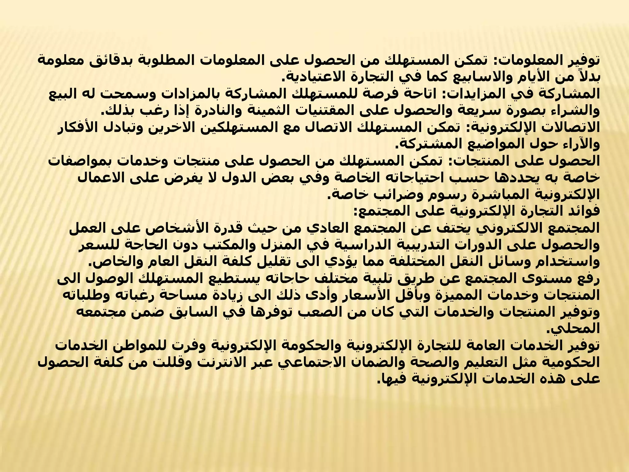 ‫المعلومات‬ ‫توفير‬
:
‫بدقائق‬ ‫المطلوبة‬ ‫المعلومات‬ ‫على‬ ‫الحصول‬ ‫من‬ ‫المستهلك‬ ‫تمكن‬
‫معلومة‬
‫االعتيادية‬ ‫التجارة‬ ‫في‬ ‫كما‬ ‫واالسابيع‬ ‫األيام‬ ‫من‬ ً‫بدال‬
.
‫المزايدات‬ ‫في‬ ‫المشاركة‬
:
‫ال‬ ‫له‬ ‫وسمحت‬ ‫بالمزادات‬ ‫المشاركة‬ ‫للمستهلك‬ ‫فرصة‬ ‫اتاحة‬
‫بيع‬
‫بذلك‬ ‫رغب‬ ‫إذا‬ ‫والنادرة‬ ‫الثمينة‬ ‫المقتنيات‬ ‫على‬ ‫والحصول‬ ‫سريعة‬ ‫بصورة‬ ‫والشراء‬
.
‫اإللكترونية‬ ‫االتصاالت‬
:
‫وتب‬ ‫االخرين‬ ‫المستهلكين‬ ‫مع‬ ‫االتصال‬ ‫المستهلك‬ ‫تمكن‬
‫األفكار‬ ‫ادل‬
‫المشتركة‬ ‫المواضيع‬ ‫حول‬ ‫واآلراء‬
.
‫المنتجات‬ ‫على‬ ‫الحصول‬
:
‫بمواصف‬ ‫وخدمات‬ ‫منتجات‬ ‫على‬ ‫الحصول‬ ‫من‬ ‫المستهلك‬ ‫تمكن‬
‫ات‬
‫االعمال‬ ‫على‬ ‫يفرض‬ ‫ال‬ ‫الدول‬ ‫بعض‬ ‫وفي‬ ‫الخاصة‬ ‫احتياجاته‬ ‫حسب‬ ‫يحددها‬ ‫به‬ ‫خاصة‬
‫خاصة‬ ‫وضرائب‬ ‫رسوم‬ ‫المباشرة‬ ‫اإللكترونية‬
.
‫فوائد‬
‫المجتمع‬ ‫على‬ ‫اإللكترونية‬ ‫التجارة‬
:
‫العمل‬ ‫على‬ ‫األشخاص‬ ‫قدرة‬ ‫حيث‬ ‫من‬ ‫العادي‬ ‫المجتمع‬ ‫عن‬ ‫يختف‬ ‫االلكتروني‬ ‫المجتمع‬
‫للسعر‬ ‫الحاجة‬ ‫دون‬ ‫والمكتب‬ ‫المنزل‬ ‫في‬ ‫الدراسية‬ ‫التدريبية‬ ‫الدورات‬ ‫على‬ ‫والحصول‬
‫والخاص‬ ‫العام‬ ‫النقل‬ ‫كلفة‬ ‫تقليل‬ ‫الى‬ ‫يؤدي‬ ‫مما‬ ‫المختلفة‬ ‫النقل‬ ‫وسائل‬ ‫واستخدام‬
.
‫الوصو‬ ‫المستهلك‬ ‫يستطيع‬ ‫حاجاته‬ ‫مختلف‬ ‫تلبية‬ ‫طريق‬ ‫عن‬ ‫المجتمع‬ ‫مستوى‬ ‫رفع‬
‫الى‬ ‫ل‬
‫وطلباته‬ ‫رغباته‬ ‫مساحة‬ ‫زيادة‬ ‫الى‬ ‫ذلك‬ ‫وأدى‬ ‫األسعار‬ ‫وبأقل‬ ‫المميزة‬ ‫وخدمات‬ ‫المنتجات‬
‫مجتمعه‬ ‫ضمن‬ ‫السابق‬ ‫في‬ ‫توفرها‬ ‫الصعب‬ ‫من‬ ‫كان‬ ‫التي‬ ‫والخدمات‬ ‫المنتجات‬ ‫وتوفير‬
‫المحلي‬
.
‫ال‬ ‫للمواطن‬ ‫وفرت‬ ‫اإللكترونية‬ ‫والحكومة‬ ‫اإللكترونية‬ ‫للتجارة‬ ‫العامة‬ ‫الخدمات‬ ‫توفير‬
‫خدمات‬
‫كلفة‬ ‫من‬ ‫وقللت‬ ‫االنترنت‬ ‫عبر‬ ‫االجتماعي‬ ‫والضمان‬ ‫والصحة‬ ‫التعليم‬ ‫مثل‬ ‫الحكومية‬
‫الحصول‬
‫فيها‬ ‫اإللكترونية‬ ‫الخدمات‬ ‫هذه‬ ‫على‬
.
 