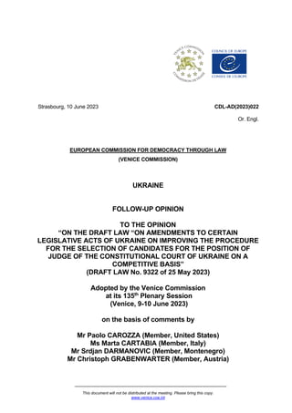 This document will not be distributed at the meeting. Please bring this copy.
www.venice.coe.int
Strasbourg, 10 June 2023 CDL-AD(2023)022
Or. Engl.
EUROPEAN COMMISSION FOR DEMOCRACY THROUGH LAW
(VENICE COMMISSION)
UKRAINE
FOLLOW-UP OPINION
TO THE OPINION
“ON THE DRAFT LAW “ON AMENDMENTS TO CERTAIN
LEGISLATIVE ACTS OF UKRAINE ON IMPROVING THE PROCEDURE
FOR THE SELECTION OF CANDIDATES FOR THE POSITION OF
JUDGE OF THE CONSTITUTIONAL COURT OF UKRAINE ON A
COMPETITIVE BASIS”
(DRAFT LAW No. 9322 of 25 May 2023)
Adopted by the Venice Commission
at its 135th
Plenary Session
(Venice, 9-10 June 2023)
on the basis of comments by
Mr Paolo CAROZZA (Member, United States)
Ms Marta CARTABIA (Member, Italy)
Mr Srdjan DARMANOVIC (Member, Montenegro)
Mr Christoph GRABENWARTER (Member, Austria)
 