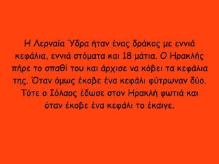 Η Λερναία Ύδρα ήταν ένας δράκος με εννιά
κεφάλια, εννιά στόματα και 18 μάτια. Ο Ηρακλής
πήρε το σπαθί του και άρχισε να κόβει τα κεφάλια
της. Όταν όμως έκοβε ένα κεφάλι φύτρωναν δύο.
Τότε ο Ιόλαος έδωσε στον Ηρακλή φωτιά και
όταν έκοβε ένα κεφάλι το έκαιγε.
 