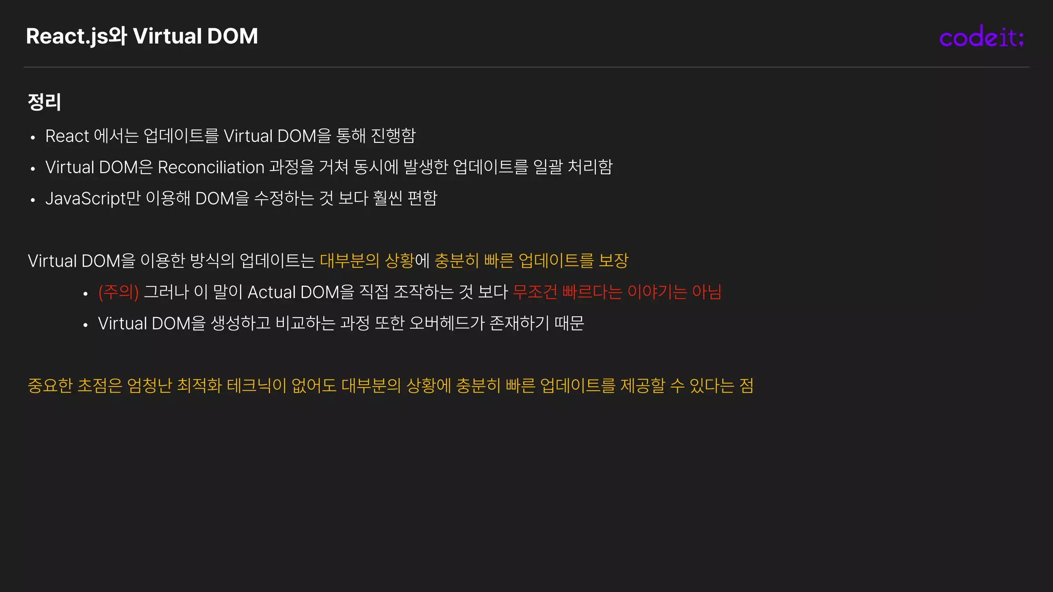 React.js와 Virtual DOM
정리
• React 에서는 업데이트를 Virtual DOM을 통해 진행함
• Virtual DOM은 Reconciliation 과정을 거쳐 동시에 발생한 업데이트를 일괄 처리함
• JavaScript만 이용해 DOM을 수정하는 것 보다 훨씬 편함
Virtual DOM을 이용한 방식의 업데이트는 대부분의 상황에 충분히 빠른 업데이트를 보장
• 주의 그러나 이 말이 Actual DOM을 직접 조작하는 것 보다 무조건 빠르다는 이야기는 아님
• Virtual DOM을 생성하고 비교하는 과정 또한 오버헤드가 존재하기 때문
중요한 초점은 엄청난 최적화 테크닉이 없어도 대부분의 상황에 충분히 빠른 업데이트를 제공할 수 있다는 점
 