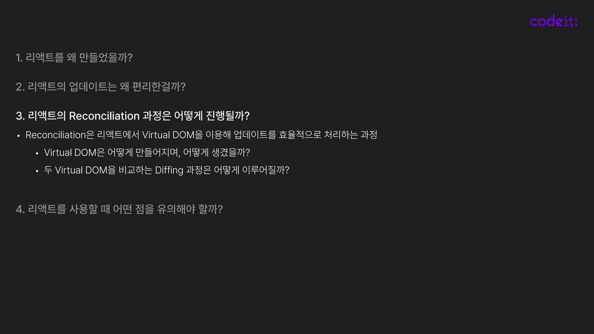 1. 리액트를 왜 만들었을까?
2. 리액트의 업데이트는 왜 편리한걸까?
3. 리액트의 Reconciliation 과정은 어떻게 진행될까?
• Reconciliation은 리액트에서 Virtual DOM을 이용해 업데이트를 효율적으로 처리하는 과정
• Virtual DOM은 어떻게 만들어지며, 어떻게 생겼을까?
• 두 Virtual DOM을 비교하는 Diffing 과정은 어떻게 이루어질까?
4. 리액트를 사용할 때 어떤 점을 유의해야 할까?
 