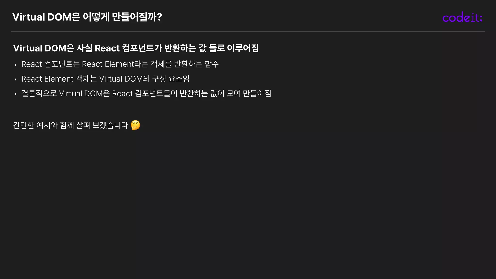 Virtual DOM은 어떻게 만들어질까?
Virtual DOM은 사실 React 컴포넌트가 반환하는 값 들로 이루어짐
• React 컴포넌트는 React Element라는 객체를 반환하는 함수
• React Element 객체는 Virtual DOM의 구성 요소임
• 결론적으로 Virtual DOM은 React 컴포넌트들이 반환하는 값이 모여 만들어짐
간단한 예시와 함께 살펴 보겠습니다 🤔
 