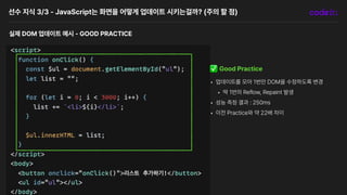 선수 지식 3/3 JavaScript는 화면을 어떻게 업데이트 시키는걸까? 주의 할 점
실제 DOM 업데이트 예시 GOOD PRACTICE
✅ Good Practice
• 업데이트를 모아 1번만 DOM을 수정하도록 변경
• 딱 1번의 Reflow, Repaint 발생
• 성능 측정 결과 : 250ms
• 이전 Practice와 약 22배 차이
 