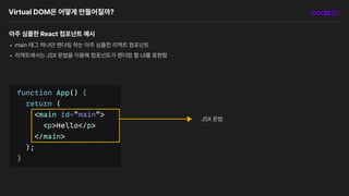 Virtual DOM은 어떻게 만들어질까?
아주 심플한 React 컴포넌트 예시
• main 태그 하나만 렌더링 하는 아주 심플한 리액트 컴포넌트
• 리액트에서는 JSX 문법을 이용해 컴포넌트가 렌더링 할 UI를 표현함
JSX 문법
 
