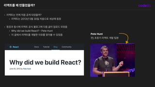 리액트를 왜 만들었을까?
• 리액트는 언제 처음 공개 되었을까?
• 리액트는 2013년 5월 30일 처음으로 세상에 등장
• 등장과 동시에 리액트 공식 블로그에 다음 글이 업로드 되었음
• Why did we build React?
-
Pete Hunt
• 이 글에서 리액트를 개발한 이유를 찾아볼 수 있었음 Pete Hunt
전 초창기 리액트 개발 팀원
 