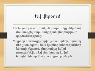 Եվ վերջում
Ես հաջորդ ուսումնական տարում կցանկանաի
մասնակցել մարմնակրթյան ընտրությամբ
գործունեությանը:
Դպրոցը և ուսուցիչներին շատ սիրեցի, այստեղ
մեզ շատ օգնում են և կարևոր հմտություններ
են սովորեցնում, շնորհակալ եմ իմ
ուսուցիչնեին : Եվ շնորհակալ եմ իմ
ծնողներին, որ ինձ այս դպրոց բերեցին :
 