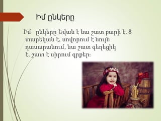 Իմ ընկերը
Իմ ընկերը Եվան է նա շատ բարի է, 8
տարեկան է, սովորում է նույն
դասարանում, նա շատ գեղեցիկ
է, շատ է սիրում գրքեր։
 