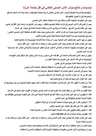 ‫كرونا‬ ‫جائحة‬ ‫ظل‬ ‫في‬ ‫العالمي‬ ‫الصحي‬ ‫االمن‬ ‫مؤشر‬ ‫نتائج‬ ‫و‬ ‫توصيات‬
40.2
‫لمؤشر‬ ‫اإلجمالية‬ ‫الدرجة‬ ‫متوسط‬
‫تبلغ‬ ‫محتملة‬ ‫لدرجة‬ ‫العالمي‬ ‫الصحي‬ ‫األمن‬
100
‫و‬
116
‫المرتفع‬ ‫الدخل‬ ‫ذات‬ ‫دوله‬
‫نقاطها‬ ‫تتجاوز‬ ‫ال‬ ‫التي‬ ‫والمتوسط‬
50
‫الصحي‬ ‫األمن‬ ‫مخاطر‬ ‫لمعالجة‬ ‫إجراءات‬ ‫باتخاذ‬ ‫االلتزام‬ ‫الوطنية‬ ‫الحكومات‬ ‫على‬ ‫يجب‬
.
‫الن‬ ‫نشر‬ ‫ويجب‬ ، ‫بانتظام‬ ‫وقياسها‬ ‫شفافة‬ ‫بلد‬ ‫كل‬ ‫في‬ ‫الصحي‬ ‫األمن‬ ‫قدرة‬ ‫تكون‬ ‫أن‬ ‫يجب‬
‫عامين‬ ‫كل‬ ‫األقل‬ ‫على‬ ‫واحدة‬ ‫مرة‬ ‫تائج‬
.
‫اآلمنة‬ ‫غير‬ ‫البيئات‬ ‫في‬ ‫العامة‬ ‫الصحة‬ ‫وسلطات‬ ‫األمن‬ ‫بين‬ ‫الروابط‬ ‫وخاصة‬ ، ‫التنسيق‬ ‫تحسين‬ ‫القادة‬ ‫على‬ ‫يجب‬
.
‫؛‬ ‫العالمي‬ ‫الصحي‬ ‫األمن‬ ‫لمطابقة‬ ‫األطراف‬ ‫متعدد‬ ‫جديد‬ ‫صندوق‬ ‫مثل‬ ، ‫التأهب‬ ‫ثغرات‬ ‫لسد‬ ‫جديدة‬ ‫تمويل‬ ‫آليات‬ ‫إنشاء‬ ‫ينبغي‬
‫م‬ ‫مخصصات‬ ‫وتوسيع‬
‫التأهب‬ ‫لتشمل‬ ‫الدولي‬ ‫للبنك‬ ‫التابعة‬ ‫الدولية‬ ‫التنمية‬ ‫ؤسسة‬
.
‫العالية‬ ‫النتائج‬ ‫ذات‬ ‫البيولوجية‬ ‫لألحداث‬ ‫دائمة‬ ‫وحدة‬ ‫أو‬ ‫ميسرا‬ ‫المتحدة‬ ‫األمم‬ ‫لمكتب‬ ‫العام‬ ‫األمين‬ ‫يعين‬ ‫أن‬ ‫ينبغي‬
.
ً‫ي‬‫سنو‬ ‫األقل‬ ‫على‬ ، ‫العمل‬ ‫بعد‬ ‫ما‬ ‫مراجعات‬ ‫ونشر‬ ‫الصحي‬ ‫األمن‬ ‫مجال‬ ‫في‬ ‫قدراتها‬ ‫اختبار‬ ‫البلدان‬ ‫على‬ ‫يجب‬
‫ا‬
.
‫تنمية‬ ‫دعم‬ ‫عند‬ ‫البلدان‬ ‫في‬ ‫واألمنية‬ ‫السياسية‬ ‫الخطر‬ ‫عوامل‬ ‫االعتبار‬ ‫في‬ ‫تأخذ‬ ‫أن‬ ‫المانحة‬ ‫والجهات‬ ‫الحكومات‬ ‫على‬ ‫يجب‬
‫الصحي‬ ‫األمن‬ ‫قدرات‬
.
‫عام‬ ‫بحلول‬ ‫الدول‬ ‫رؤساء‬ ‫مستوى‬ ‫على‬ ‫قمة‬ ‫عقد‬ ‫إلى‬ ‫المتحدة‬ ‫لألمم‬ ‫العام‬ ‫األمين‬ ‫يدعو‬ ‫أن‬ ‫ينبغي‬
2021
‫التهديدات‬ ‫بشأن‬
‫في‬ ‫بما‬ ‫البيولوجية‬
‫للطوارئ‬ ‫واالستجابة‬ ‫التمويل‬ ‫على‬ ‫التركيز‬ ‫ذلك‬
.
‫عالمي‬ ‫كارثي‬ ‫بيولوجي‬ ‫لحدث‬ ‫مستعدة‬ ‫ليست‬ ‫البلدان‬
.
81
٪
‫الحيوي‬ ‫األمن‬ ‫المتعمدة‬ ‫بالمخاطر‬ ‫المتعلقة‬ ‫للمؤشرات‬ ‫األدنى‬ ‫المستوى‬ ‫في‬ ‫تسجل‬ ‫الدول‬ ‫من‬
66
٪
‫األحيائية‬ ‫السالمة‬ ‫العرضية‬ ‫بالمخاطر‬ ‫المتعلقة‬ ‫للمؤشرات‬ ‫السفلي‬ ‫المستوى‬ ‫في‬ ‫يسجل‬
‫ت‬
‫من‬ ‫أقل‬ ‫وفر‬
5
٪
‫المزدوج‬ ‫االستخدام‬ ‫ذات‬ ‫األبحاث‬ ‫على‬ ‫اإلشراف‬ ‫البلدان‬ ‫من‬
‫بها‬ ‫معمول‬ ‫لوائح‬ ‫أو‬ ‫تشريعات‬ ‫لديها‬ ‫التي‬ ‫البلدان‬ ‫عدد‬ ‫صفر‬
92
٪
‫أو‬ ‫بيولوجية‬ ‫مواد‬ ‫إلى‬ ‫الوصول‬ ‫إمكانية‬ ‫لديهم‬ ‫الذين‬ ‫لألفراد‬ ‫أمنية‬ ‫فحوصات‬ ‫إجراء‬ ‫اشتراط‬ ‫على‬ ‫أدلة‬ ‫تظهر‬ ‫ال‬ ‫البلدان‬ ‫من‬
‫خطيرة‬ ‫سموم‬
‫القلي‬ ‫هناك‬
‫األزمات‬ ‫في‬ ‫ستعمل‬ ‫أنها‬ ‫أظهرت‬ ‫أو‬ ‫المهمة‬ ‫الصحي‬ ‫األمن‬ ‫قدرات‬ ‫اختبرت‬ ‫قد‬ ‫البلدان‬ ‫معظم‬ ‫أن‬ ‫على‬ ‫األدلة‬ ‫من‬ ‫ل‬
.
85
٪
‫البيولوجي‬ ‫التهديد‬ ‫على‬ ‫تركز‬ ‫التي‬ ‫الدولية‬ ‫الصحية‬ ‫اللوائح‬ ‫محاكاة‬ ‫تدريب‬ ‫إكمال‬ ‫على‬ ‫دليل‬ ‫أي‬ ‫يظهرون‬ ‫ال‬
(IHR)
‫مع‬
‫العالمية‬ ‫الصحة‬ ‫منظمة‬
(WHO)
‫الماضي‬ ‫العام‬ ‫في‬
77
٪
‫الحقيقي‬ ‫الوقت‬ ‫في‬ ‫أو‬ ‫الجارية‬ ‫المعملية‬ ‫البيانات‬ ‫جمع‬ ‫على‬ ‫القدرة‬ ‫يثبتون‬ ‫ال‬
24
٪
‫الوطني‬ ‫الصعيد‬ ‫على‬ ‫العينات‬ ‫نقل‬ ‫نظام‬ ‫على‬ ‫أدلة‬ ‫تظهر‬
89
٪
‫العامة‬ ‫الصحية‬ ‫الطوارئ‬ ‫أثناء‬ ‫الطبية‬ ‫المضادة‬ ‫اإلجراءات‬ ‫لتطبيق‬ ‫ا‬ً‫م‬‫نظا‬ ‫يثبتون‬ ‫ال‬
19
٪
‫لكل‬ ‫واحد‬ ‫ميدانيه‬ ‫بيائات‬ ‫يظهرون‬
200.000
‫شخص‬
‫يجب‬
‫إجراء‬ ‫خالل‬ ‫من‬ .‫ا‬ً‫ي‬‫سنو‬ ‫األقل‬ ‫على‬ ، ‫العمل‬ ‫بعد‬ ‫ما‬ ‫مراجعات‬ ‫ونشر‬ ‫الصحي‬ ‫األمن‬ ‫مجال‬ ‫في‬ ‫قدراتها‬ ‫اختبار‬ ‫البلدان‬ ‫على‬
‫سنوية‬ ‫محاكاة‬ ‫تمارين‬
‫التحسين‬ ‫مجاالت‬ ‫تحديد‬ ‫ويمكنها‬ ‫األزمات‬ ‫في‬ ‫االستجابة‬ ‫على‬ ‫قدراتها‬ ‫أن‬ ‫بشفافية‬ ‫تثبت‬ ‫أن‬ ‫للبلدان‬ ‫يمكن‬
.
‫وتق‬ ‫الصحي‬ ‫األمن‬ ‫تمويل‬ ‫يمنح‬ ‫أن‬ ‫يجب‬
‫المنتظمة‬ ‫والتمارين‬ ‫الوظيفية‬ ‫للقدرة‬ ‫األولوية‬ ‫وتخطيطه‬ ‫ييماته‬
.
 