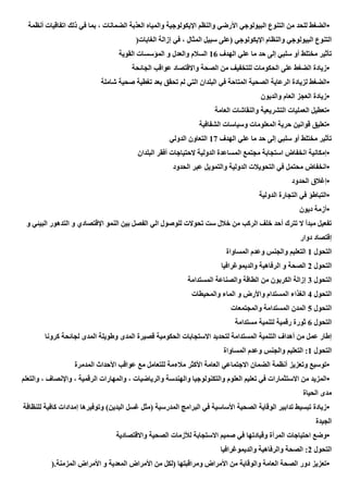 •
‫أنظمة‬ ‫اتفاقيات‬ ‫ذلك‬ ‫في‬ ‫بما‬ ، ‫الضمانات‬ ‫العذبة‬ ‫والمياه‬ ‫اإليكولوجية‬ ‫والنظم‬ ‫األرضي‬ ‫البيولوجي‬ ‫التنوع‬ ‫من‬ ‫للحد‬ ‫الضغط‬
‫الغابات‬ ‫إزالة‬ ‫في‬ ، ‫المثال‬ ‫سبيل‬ ‫(على‬ ‫اإليكولوجي‬ ‫والنظام‬ ‫البيولوجي‬ ‫التنوع‬
)
‫سلبي‬ ‫أو‬ ‫مختلط‬ ‫تأثير‬
‫الهدف‬ ‫علي‬ ‫ما‬ ‫حد‬ ‫إلى‬
16
‫القوية‬ ‫المؤسسات‬ ‫و‬ ‫والعدل‬ ‫السالم‬
•
‫الجائحة‬ ‫عواقب‬ ‫واالقتصاد‬ ‫الصحة‬ ‫من‬ ‫للتخفيف‬ ‫الحكومات‬ ‫على‬ ‫الضغط‬ ‫زيادة‬
•
‫شاملة‬ ‫صحية‬ ‫تغطية‬ ‫بعد‬ ‫تحقق‬ ‫لم‬ ‫التي‬ ‫البلدان‬ ‫في‬ ‫المتاحة‬ ‫الصحية‬ ‫الرعاية‬ ‫لزيادة‬ ‫الضغط‬
•
‫والديون‬ ‫العام‬ ‫العجز‬ ‫زيادة‬
•
‫التشر‬ ‫العمليات‬ ‫تعطيل‬
‫العامة‬ ‫والنقاشات‬ ‫يعية‬
•
‫الشفافية‬ ‫وسياسات‬ ‫المعلومات‬ ‫حرية‬ ‫قوانين‬ ‫تعليق‬
‫الهدف‬ ‫علي‬ ‫ما‬ ‫حد‬ ‫إلى‬ ‫سلبي‬ ‫أو‬ ‫مختلط‬ ‫تأثير‬
17
‫الدولي‬ ‫التعاون‬
•
‫البلدان‬ ‫أفقر‬ ‫الحتياجات‬ ‫الدولية‬ ‫المساعدة‬ ‫مجتمع‬ ‫استجابة‬ ‫انخفاض‬ ‫إمكانية‬
•
‫الحدود‬ ‫عبر‬ ‫والتمويل‬ ‫الدولية‬ ‫التحويالت‬ ‫في‬ ‫محتمل‬ ‫انخفاض‬
•
‫الحدود‬ ‫إغالق‬
•
‫الدولية‬ ‫التجارة‬ ‫في‬ ‫التباطؤ‬
•
‫ديون‬ ‫أزمة‬
‫و‬ ‫البيئي‬ ‫التدهور‬ ‫و‬ ‫اإلقتصادي‬ ‫النمو‬ ‫بين‬ ‫الفصل‬ ‫الي‬ ‫للوصول‬ ‫تحوالت‬ ‫ست‬ ‫خالل‬ ‫من‬ ‫الركب‬ ‫خلف‬ ‫أحد‬ ‫تترك‬ ‫ال‬ ‫مبدأ‬ ‫تفعيل‬
‫دوار‬ ‫إقتصاد‬
‫التحول‬
1
‫المساواة‬ ‫وعدم‬ ‫والجنس‬ ‫التعليم‬
‫التحول‬
2
‫والديموغرافيا‬ ‫الرفاهية‬ ‫و‬ ‫الصحة‬
‫التحول‬
3
‫المستدامة‬ ‫والصناعة‬ ‫الطاقة‬ ‫من‬ ‫الكربون‬ ‫إزالة‬
‫التحول‬
4
‫والمحيطات‬ ‫الماء‬ ‫و‬ ‫واألرض‬ ‫المستدام‬ ‫الغذاء‬
‫التحول‬
5
‫والمجتمعات‬ ‫المستدامة‬ ‫المدن‬
‫التحول‬
6
‫مستدامة‬ ‫لتنمية‬ ‫رقمية‬ ‫ثورة‬
‫ا‬ ‫وطويلة‬ ‫المدى‬ ‫قصيرة‬ ‫الحكومية‬ ‫االستجابات‬ ‫لتحديد‬ ‫المستدامة‬ ‫التنمية‬ ‫أهداف‬ ‫من‬ ‫عمل‬ ‫إطار‬
‫كرونا‬ ‫لجائحة‬ ‫لمدى‬
‫التحول‬
1
‫المساواة‬ ‫وعدم‬ ‫والجنس‬ ‫التعليم‬ :
•
‫المدمرة‬ ‫األحداث‬ ‫عواقب‬ ‫مع‬ ‫للتعامل‬ ‫مالءمة‬ ‫األكثر‬ ‫العامة‬ ‫االجتماعي‬ ‫الضمان‬ ‫أنظمة‬ ‫وتعزيز‬ ‫توسيع‬
•
‫و‬ ، ‫واإلنصاف‬ ، ‫الرقمية‬ ‫والمهارات‬ ، ‫والرياضيات‬ ‫والهندسة‬ ‫والتكنولوجيا‬ ‫العلوم‬ ‫تعليم‬ ‫في‬ ‫االستثمارات‬ ‫من‬ ‫المزيد‬
‫الت‬
‫علم‬
‫الحياة‬ ‫مدى‬
•
‫للنظافة‬ ‫كافية‬ ‫إمدادات‬ ‫وتوفيرها‬ )‫اليدين‬ ‫غسل‬ ‫(مثل‬ ‫المدرسية‬ ‫البرامج‬ ‫في‬ ‫األساسية‬ ‫الصحية‬ ‫الوقاية‬ ‫تدابير‬ ‫تبسيط‬ ‫زيادة‬
‫الجيدة‬
•
‫واالقتصادية‬ ‫الصحية‬ ‫لألزمات‬ ‫االستجابة‬ ‫صميم‬ ‫في‬ ‫وقيادتها‬ ‫المرأة‬ ‫احتياجات‬ ‫وضع‬
‫التحول‬
2
‫والديموغرافيا‬ ‫والرفاهية‬ ‫الصحة‬ :
•
‫المزمنة‬ ‫األمراض‬ ‫و‬ ‫المعدية‬ ‫األمراض‬ ‫من‬ ‫(لكل‬ ‫ومراقبتها‬ ‫األمراض‬ ‫من‬ ‫والوقاية‬ ‫العامة‬ ‫الصحة‬ ‫دور‬ ‫تعزيز‬
).
 