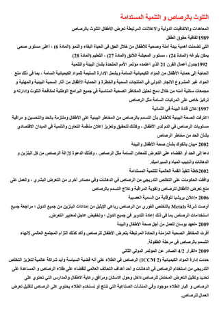 ‫المستدامة‬ ‫التنمية‬ ‫و‬ ‫بالرصاص‬ ‫التلوث‬
‫المعاهدات‬
‫بالرصاص‬ ‫التلوث‬ ‫األطفال‬ ‫تعرض‬ ‫المرتبطة‬ ‫واإلعالنات‬ ‫الدولية‬ ‫واالتفاقيات‬
1989
‫الطفل‬ ‫حقوق‬ ‫اتفاقية‬
‫(المادة‬ ‫والنمو‬ ‫البقاء‬ ‫الحياة‬ ‫في‬ ‫الحق‬ ‫خالل‬ ‫من‬ ‫لألطفال‬ ‫وصحية‬ ‫آمنة‬ ‫بيئة‬ ‫أهمية‬ ‫تضمنت‬ ‫التي‬
6
‫صحي‬ ‫مستوى‬ ‫أعلى‬ ، )
‫(المادة‬ ‫بلوغه‬ ‫يمكن‬
24
‫(المادة‬ ‫الالئق‬ ‫المعيشة‬ ‫مستوى‬ ، )
27
)
‫(المادة‬ ‫التعليم‬ ،
28
)
1992
‫القرن‬ ‫أعمال‬ ‫جدول‬
21
‫المتحدة‬ ‫األمم‬ ‫مؤتمر‬ ‫اعتمده‬ ‫الذي‬
‫البيئة‬ ‫بشأن‬
‫والتنمية‬
‫منع‬ ‫ذلك‬ ‫في‬ ‫بما‬ ، ‫السامة‬ ‫الكيميائية‬ ‫للمواد‬ ‫السليمة‬ ‫اإلدارة‬ ‫ويشمل‬ ‫السامة‬ ‫الكيميائية‬ ‫المواد‬ ‫من‬ ‫األطفال‬ ‫حماية‬ ‫إلى‬ ‫الحاجة‬
‫في‬ ‫الدولي‬ ‫االتجار‬ ‫المشروع‬ ‫غير‬ ‫المواد‬
‫و‬ ‫والمهنية‬ ‫البيئية‬ ‫السمية‬ ‫آثار‬ ‫من‬ ‫األطفال‬ ‫الحماية‬ ‫و‬ ‫والخطرة‬ ‫السمية‬ ‫المنتجات‬
‫و‬ ‫وإدارته‬ ‫التلوث‬ ‫لمكافحة‬ ‫الوطنية‬ ‫البرامج‬ ‫جميع‬ ‫في‬ ‫المناسبة‬ ‫الصحية‬ ‫المخاطر‬ ‫تحليل‬ ‫دمج‬ ‫خالل‬ ‫من‬ ‫أمنه‬ ‫سكنية‬ ‫مجمعات‬
‫الرصاص‬ ‫مثل‬ ‫السامة‬ ‫المركبات‬ ‫على‬ ‫خاص‬ ‫تركيز‬
1997
‫الثما‬ ‫في‬ ‫البيئة‬ ‫قادة‬ ‫إعالن‬
‫نية‬
‫مراقبة‬ ‫و‬ ‫والتحسين‬ ‫بالحد‬ ‫وملتزمة‬ ‫األطفال‬ ‫على‬ ‫البيئية‬ ‫المخاطر‬ ‫من‬ ‫بالرصاص‬ ‫التسمم‬ ‫بأن‬ ‫لألطفال‬ ‫البيئية‬ ‫الصحة‬ ‫اعترفت‬
‫االقتصادي‬ ‫الميدان‬ ‫في‬ ‫والتنمية‬ ‫التعاون‬ ‫منظمة‬ ‫إعالن‬ ‫وتعزيز‬ ‫لتحقيق‬ ‫وكذلك‬ ، ‫األطفال‬ ‫لدى‬ ‫الدم‬ ‫في‬ ‫الرصاص‬ ‫مستويات‬
‫الرصاص‬ ‫مخاطر‬ ‫من‬ ‫الحد‬ ‫بشأن‬
• 2002
‫والبيئة‬ ‫األطفال‬ ‫صحة‬ ‫بشأن‬ ‫بانكوك‬ ‫بيان‬
‫و‬ ‫البنزين‬ ‫كل‬ ‫من‬ ‫الرصاص‬ ‫إلزالة‬ ‫الدعوة‬ ‫وكذلك‬ ، ‫الرصاص‬ ‫مثل‬ ‫السامة‬ ‫للمعادن‬ ‫التعرض‬ ‫على‬ ‫القضاء‬ ‫أو‬ ‫الحد‬ ‫إلى‬ ‫دعا‬
‫والسيراميك‬ ‫المياه‬ ‫وأنابيب‬ ‫الدهانات‬
.
2002
‫المستدامة‬ ‫للتنمية‬ ‫العالمية‬ ‫القمة‬ ‫تنفيذ‬ ‫خطة‬
‫التد‬ ‫التخلص‬ ‫على‬ ‫الحكومات‬ ‫وافقت‬
‫على‬ ‫والعمل‬ ، ‫البشري‬ ‫التعرض‬ ‫من‬ ‫أخرى‬ ‫مصادر‬ ‫وفي‬ ‫الدهانات‬ ‫في‬ ‫الرصاص‬ ‫من‬ ‫ريجي‬
‫بالرصاص‬ ‫التسمم‬ ‫وعالج‬ ‫المراقبة‬ ‫وتقوية‬ ‫للرصاص‬ ‫األطفال‬ ‫تعرض‬ ‫منع‬
• 2006
‫العصبية‬ ‫السمية‬ ‫من‬ ‫للوقاية‬ ‫بريشيا‬ ‫إعالن‬
‫شركة‬ ‫أوصت‬
Metals
‫من‬ ‫البنزين‬ ‫إمدادات‬ ‫من‬ ‫اإليثيل‬ ‫رباعي‬ ‫الرصاص‬ ‫من‬ ‫الفوري‬ ‫بالتخلص‬
‫جميع‬ ‫مراجعة‬ ‫؛‬ ‫الدول‬ ‫جميع‬
‫التعرض‬ ‫لمعايير‬ ‫عاجل‬ ‫وتخفيض‬ ‫؛‬ ‫الدول‬ ‫جميع‬ ‫في‬ ‫التدوير‬ ‫إعادة‬ ‫ذلك‬ ‫في‬ ‫بما‬ ‫الرصاص‬ ‫استخدامات‬
.
• 2009
‫والبيئة‬ ‫األطفال‬ ‫صحة‬ ‫أجل‬ ‫من‬ ‫للعمل‬ ‫بوسان‬ ‫تعهد‬
‫الع‬ ‫المجتمع‬ ‫التزام‬ ‫كذلك‬ ‫وأكد‬ ‫للرصاص‬ ‫األطفال‬ ‫بتعرض‬ ‫المرتبطة‬ ‫والحادة‬ ‫المزمنة‬ ‫الصحية‬ ‫المخاطر‬ ‫أقرت‬
‫إلنهاء‬ ‫المي‬
‫الطفولة‬ ‫مرحلة‬ ‫في‬ ‫بالرصاص‬ ‫التسمم‬
.
• 2009
‫القرار‬
2
/
4
‫الثاني‬ ‫الدولي‬ ‫المؤتمر‬ ‫عن‬ ‫الصادر‬
‫الكيميائية‬ ‫المواد‬ ‫إدارة‬ ‫حددت‬
(ICCM 2)
‫التخلص‬ ‫لتعزيز‬ ‫عالمية‬ ‫شراكة‬ ‫وأيد‬ ‫السياسة‬ ‫قضية‬ ‫أنه‬ ‫على‬ ‫الطالء‬ ‫في‬ ‫الرصاص‬
‫ال‬ ‫أهداف‬ ‫أحد‬ ‫و‬ ‫الدهانات‬ ‫في‬ ‫الرصاص‬ ‫استخدام‬ ‫من‬ ‫التدريجي‬
‫على‬ ‫المساعدة‬ ‫و‬ ‫الرصاص‬ ‫طالء‬ ‫على‬ ‫للقضاء‬ ‫العالمي‬ ‫تحالف‬
‫على‬ ‫تحتوي‬ ‫التي‬ ‫والمدارس‬ ‫االطفال‬ ‫رعاية‬ ‫ومرافق‬ ‫االسكان‬ ‫وحول‬ ‫داخل‬ ‫للرصاص‬ ‫المحتمل‬ ‫التعرض‬ ‫وتقليل‬ ‫تحديد‬
‫تعرض‬ ‫لتقليل‬ ‫الرصاص‬ ‫على‬ ‫يحتوي‬ ‫الطالء‬ ‫تستخدم‬ ‫أو‬ ‫تنتج‬ ‫التي‬ ‫الصناعية‬ ‫المنشآت‬ ‫وفي‬ ‫موجود‬ ‫الطالء‬ ‫غبار‬ ‫و‬ ‫الرصاص‬
‫ال‬
‫للرصاص‬ ‫عمال‬
.
 