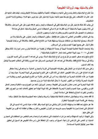 ‫الطبيعية‬ ‫ثرواتنا‬ ‫يهدد‬ ‫بالستيك‬ ‫م‬َ‫ل‬‫عا‬
‫للتعبئة‬ ،‫واستهالكه‬ ‫إنتاجه‬ ‫في‬ ‫يتسارع‬ ‫والعالم‬ ‫البالستيك‬ ‫اختراع‬ ‫منذ‬
‫ك‬ ‫إنتاجه‬ ‫ليتضاعف‬ ،‫اإلليكترونيات‬ ‫وصناعة‬ ‫والتغليف‬
‫ل‬
‫ا‬ً‫ي‬‫سنو‬ ‫إنتاجه‬ ‫حجم‬ ‫متوسط‬ ‫بلغ‬ ‫حتى‬ ،‫األضعاف‬ ‫عشرات‬ ،‫عام‬
8.3
‫منها‬ ‫تدوير‬ ‫يتم‬ ،‫طن‬ ‫مليار‬
9
%
‫ويخضع‬ ،
12
%
‫للحرق‬
.‫المكشوف‬
‫هناك‬ ‫ذلك‬ ‫جانب‬ ‫إلى‬
8
‫ونحو‬ ‫والبحار‬ ‫المحيطات‬ ‫في‬ ‫تلقي‬ ‫البالستيك‬ ‫من‬ ‫طن‬ ‫مليار‬
99.5
‫على‬ ‫طن‬ ‫مليون‬
‫باإلضافة‬ ،‫السواحل‬
‫إلى‬
51
‫عن‬ ‫قطرها‬ ‫يزيد‬ ‫ال‬ ‫بالستيكية‬ ‫حبيبة‬ ‫تريليون‬
5
‫صناعة‬ ‫في‬ ‫تدخل‬ ،‫الميكروبالستيك‬ ‫تسمى‬ ‫المحيطات‬ ‫في‬ ‫مم‬
.‫األسنان‬ ‫ومعجون‬ ‫البشرة‬ ‫ومقشرات‬ ‫والكريم‬ ‫الشامبو‬ ‫مثل‬ ‫التجميل‬ ‫مستحضرات‬
‫عام‬ ‫بحلول‬ ‫أنه‬ ‫العالمي‬ ‫االقتصادي‬ ‫المنتدى‬ ‫في‬ ‫جاء‬
2050
‫وا‬ ‫المحيطات‬ ‫ستكون‬ ،
‫من‬ ‫بدال‬ ‫بالستيك‬ ‫على‬ ‫تحتوي‬ ‫لبحار‬
‫ويستهلك‬ ‫بترولية‬ ‫مشتقات‬ ‫من‬ ‫البالستيك‬ ‫ويصنع‬ ،‫األسماك‬
8
%
‫كيميائية‬ ‫مركبات‬ ‫إلى‬ ‫باإلضافة‬ ،‫للنفط‬ ‫العالمي‬ ‫اإلنتاج‬ ‫من‬
.‫السرطان‬ ‫إلى‬ ‫وتؤدي‬ ‫الجسم‬ ‫أجهزة‬ ‫جميع‬ ‫علي‬ ‫تؤثر‬ ‫خطرة‬
‫أن‬ ‫االستهالك‬ ‫بصمة‬ ‫أو‬ ‫البيئية‬ ‫للبصمة‬ ‫العالمية‬ ‫الشبكة‬ ‫أوضحت‬ ‫وقد‬
60
%
‫يحتفل‬ ‫لذلك‬ ،‫لمواردنا‬ ‫مدمر‬ ‫البشري‬ ‫النشاط‬ ‫من‬
‫في‬ ‫العالم‬
٢٠١٨
‫شعار‬ ‫تحت‬ ‫العالمي‬ ‫البيئة‬ ‫بيوم‬ ،
“
‫بالبالستيك‬ ‫للتلوث‬ ‫ال‬
.”
‫تصاعد‬ ‫إلى‬ ‫يؤدي‬ ،‫الستة‬ ‫البالستيك‬ ‫أنواع‬ ‫من‬ ‫نوع‬ ‫كل‬ ‫من‬ ‫الحجم‬ ‫صغير‬ ‫واحد‬ ‫منتج‬ ‫إنتاج‬
7
،‫الكربون‬ ‫أكسيد‬ ‫ثاني‬ ‫من‬ ‫كجم‬
‫باإلضافة‬ ،‫فقط‬ ‫اإلنتاج‬ ‫مرحلة‬ ‫في‬ ‫وذلك‬
‫ليتحلل‬ ‫العمومية‬ ‫المقالب‬ ‫في‬ ‫وإلقائة‬ ‫الحرق‬ ‫عند‬ ‫المسرطن‬ ‫الديوكسين‬ ‫غاز‬ ‫تصاعد‬ ‫إلى‬
.‫السنين‬ ‫آالف‬ ‫بعد‬
‫مخاطر‬ ‫زيادة‬ ‫في‬ ‫يساهم‬ ‫ما‬ ،‫المائية‬ ‫والمجاري‬ ‫التربة‬ ‫في‬ ‫الكيميائية‬ ‫بمكوناته‬ ‫يلقي‬ ‫التحلل‬ ‫من‬ ‫السنوات‬ ‫تلك‬ ‫مدي‬ ‫وعلى‬
‫تأثير‬ ‫ذلك‬ ‫إلى‬ ‫أضف‬ ،‫الطبيعي‬ ‫مالنا‬ ‫رأس‬ ‫علي‬ ‫المناخ‬ ‫تغيرات‬
‫أن‬ ‫وجد‬ ‫حيث‬ ،‫البحرية‬ ‫البيئة‬ ‫في‬ ‫البيولوجي‬ ‫التنوع‬ ‫على‬ ‫ه‬
60
%
‫انقراض‬ ‫إلى‬ ‫أدى‬ ‫وما‬ ،‫البالستيك‬ ‫من‬ ‫البحرية‬ ‫الكائنات‬ ‫غذاء‬ ‫من‬
51
%
‫و‬ ‫البحري‬ ‫البيولوجي‬ ‫التنوع‬ ‫من‬
54
%
‫من‬
‫و‬ ‫البحرية‬ ‫الثدييات‬
92
%
‫البالستيك‬ ‫يمثل‬ ‫إذ‬ ،‫البحرية‬ ‫الطيور‬ ‫من‬
5
%
.‫جسمها‬ ‫وزن‬ ‫من‬
‫إحدى‬ ‫هي‬ ‫البحرية‬ ‫البيئة‬ ‫تلك‬
‫للدخل‬ ‫ومصدر‬ ‫التغذية‬ ‫وسوء‬ ‫الجوع‬ ‫من‬ ‫للحد‬ ،‫البروتين‬ ‫ومصدر‬ ،‫الطبيعة‬ ‫في‬ ‫الكربون‬ ‫مخازن‬
‫الفقر‬ ‫و‬ ‫الجوع‬ ‫من‬ ‫الحد‬ ‫ألهداف‬ ‫تحقيق‬ ‫هو‬ ‫الهشة‬ ‫البيئة‬ ‫تلك‬ ‫على‬ ‫فالحفاظ‬ ،‫البحرية‬ ‫والتجارة‬ ‫الصيد‬ ‫حيث‬ ،‫والقومي‬ ‫الفردي‬
.‫البحار‬ ‫استدامة‬ ‫علي‬ ‫والحفاظ‬ ‫المناخ‬ ‫لتغيرات‬ ‫والتصدي‬
‫منعت‬ ‫فقد‬ ‫لذا‬
‫منذ‬ ‫الميكروبالستيك‬ ‫منعا‬ ‫وإنجلترا‬ ‫وأمريكا‬ ،‫البالستيكية‬ ‫الشنط‬ ‫استخدام‬ ‫وبنجالديش‬ ‫رواندا‬
2015
‫وكندا‬ ،
.‫الخطرة‬ ‫الكيميائية‬ ‫المواد‬ ‫قائمة‬ ‫علي‬ ‫وضعته‬
‫كل‬ ‫في‬ ‫السبب‬ ‫أنه‬ ‫تناسى‬ ‫حيث‬ ،‫الغذاء‬ ‫وفقر‬ ‫المياه‬ ‫شح‬ ‫من‬ ‫يشتكي‬ ‫الذي‬ ‫اإلنسان‬ ‫يستهلكه‬ ‫مما‬ ‫فقط‬ ‫واحد‬ ‫منتج‬ ‫هو‬ ‫هذا‬
‫التي‬ ‫المشاكل‬
‫الطبيعة‬ ‫من‬ ‫أقوى‬ ‫أنه‬ ‫واعتقادة‬ ‫بعقلة‬ ‫واغتراره‬ ‫الطبيعي‬ ‫التوازن‬ ‫عن‬ ‫خروجه‬ ‫بسبب‬ ‫الطبيعية‬ ‫لمواردنا‬ ‫تحدث‬
.‫منها‬ ‫خلق‬ ‫التي‬
‫المجاري‬ ‫في‬ ‫المخلفات‬ ‫من‬ ‫التخلص‬ ‫وعدم‬ ‫واحدة‬ ‫لمرة‬ ‫تستخدم‬ ‫التي‬ ‫المنتجات‬ ‫شراء‬ ‫من‬ ‫والحد‬ ‫االستهالك‬ ‫ترشيد‬ ،‫النهاية‬ ‫وفي‬
‫ال‬ ‫االراضي‬ ‫على‬ ‫التعدي‬ ‫أو‬ ،‫المائية‬
‫تحقيق‬ ‫إلى‬ ‫السبيل‬ ‫هو‬ ‫الطبيعي‬ ‫مالنا‬ ‫رأس‬ ‫على‬ ‫الحفاظ‬ ‫ألن‬ ،‫واجب‬ ‫أمر‬ ‫أصبح‬ ،‫زراعية‬
‫مصر‬ ‫خطة‬
2030
.‫المستدامة‬ ‫للتنمية‬
 