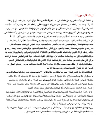 ‫قلب‬ ‫تراثنا‬
‫هويتنا‬
‫لغة‬ ‫العربية‬ ‫لغتنا‬ ‫علي‬ ‫حفاظنا‬ ‫من‬ ‫يبدأ‬ ‫الثقافي‬ ‫تراثنا‬ ‫علي‬ ‫الحفاظ‬ ‫إن‬
“
‫ض‬
”
‫ومعلم‬ ‫الرسل‬ ‫خاتم‬ ‫معجزة‬ ‫الكريم‬ ‫القرآن‬ ‫لغة‬
‫تلك‬ ،‫سنة‬ ‫آالف‬ ‫سبعة‬ ‫حضارة‬ ‫على‬ ‫والحفاظ‬ ،‫ثقافي‬ ‫موروث‬ ‫أيضا‬ ‫هي‬ ‫تقاليدنا‬ ‫و‬ ‫عاداتنا‬ ‫علي‬ ‫والحفاظ‬ ،‫محمد‬ ‫سيدنا‬ ‫البشرية‬
‫نقل‬ ‫بضرورة‬ ‫أمنت‬ ‫التي‬ ‫الحضارة‬
‫وجود‬ ‫على‬ ‫مادي‬ ‫دليل‬ ‫لتصبح‬ ‫لنا‬ ‫تركوها‬ ‫التي‬ ‫الفرعونية‬ ‫اآلثار‬ ‫خالل‬ ‫من‬ ‫الثقافي‬ ‫التراث‬
‫علي‬ ‫للحفاظ‬ ‫وذلك‬ ،‫النيل‬ ‫نهر‬ ‫يلوث‬ ‫لمن‬ ‫المحاكم‬ ‫تقيم‬ ‫كانت‬ ‫التي‬ ‫الحضارة‬ ‫تلك‬ ‫من‬ ‫التعلم‬ ‫يجب‬ ‫بل‬ ‫ذلك‬ ‫يكفي‬ ‫ال‬ ‫لكن‬ ‫و‬ ،‫حضارة‬
‫الح‬ ‫والمحيط‬ ‫اإلنسان‬ ‫بين‬ ‫العالقة‬ ‫ترشيد‬ ‫به‬ ‫يقصد‬ ،‫الطبيعي‬ ‫تراثنا‬
.‫القادمة‬ ‫األجيال‬ ‫إلى‬ ‫التراث‬ ‫تلك‬ ‫وصول‬ ‫لضمان‬ ‫يوي‬
‫و‬ ‫مائة‬ ‫تضم‬ ‫والتي‬ ‫العالمي‬ ‫التراث‬ ‫اتفاقية‬ ‫إلى‬ ‫التوصل‬ ‫تم‬ ‫وسبعون‬ ‫اثنان‬ ‫عام‬ ‫اليونسكو‬ ‫لمؤتمر‬ ‫عشر‬ ‫السابعة‬ ‫الدورة‬ ‫ففي‬
‫وا‬ ‫تسعمائة‬ ‫تمتلك‬ ‫التي‬ ‫العالمي‬ ‫التراث‬ ‫ممتلكات‬ ‫قائمة‬ ‫ضمن‬ ‫مدرجة‬ ‫بلدا‬ ‫وخمسون‬ ‫وسبعة‬ ‫مائة‬ ‫منها‬ ‫بلدا‬ ‫تسعون‬
‫و‬ ‫ثنان‬
‫موقع‬ ‫وعشرون‬ ‫وتسعة‬ ‫طبيعي‬ ‫موقع‬ ‫وثمانون‬ ‫وثمانية‬ ‫ومائة‬ ‫ثقافي‬ ‫موقع‬ ‫وأربعون‬ ‫وخمسة‬ ‫سبعمائة‬ ‫إلى‬ ‫مقسم‬ ‫موقع‬ ‫ستون‬
‫مجموعة‬ ‫أو‬ ‫والبيولوجية‬ ‫والجيولجية‬ ‫الفيزيائية‬ ‫التشكيالت‬ ‫من‬ ‫المتآلفة‬ ‫الطبيعية‬ ‫المعالم‬ ‫بأنه‬ ‫الطبيعي‬ ‫التراث‬ ‫وتعرف‬ ‫مختلط‬
‫قيمة‬ ‫لها‬ ‫التي‬ ‫التشكيالت‬ ‫تلك‬ ‫من‬
‫العالم‬ ‫في‬ ‫المحمية‬ ‫المناطق‬ ‫تغطي‬ ‫حيث‬ ،‫والجمالية‬ ‫الفنية‬ ‫النظر‬ ‫وجهة‬ ‫من‬ ‫استثنائية‬ ‫عالمية‬
‫المحمية‬ ‫المناطق‬ ‫تلك‬ ‫من‬ ‫بالمائة‬ ‫بثمانية‬ ‫فقط‬ ‫الثقافي‬ ‫التراث‬ ‫قائمة‬ ‫وتعترف‬ ‫العالم‬ ‫مساحة‬ ‫من‬ ‫بالمائة‬ ‫عشر‬ ‫اثني‬ ‫حوالي‬
‫االجيا‬ ‫الي‬ ‫التراث‬ ‫ونقل‬ ‫وحماية‬ ‫وصون‬ ‫حفظ‬ ‫إلى‬ ‫االتفاقية‬ ‫تلك‬ ‫وتهدف‬
‫في‬ ‫المحلي‬ ‫المجتمع‬ ‫دور‬ ‫على‬ ‫تشدد‬ ‫حيث‬ ‫القادمة‬ ‫ل‬
.‫التراث‬ ‫هذا‬ ‫يهدد‬ ‫الذي‬ ‫العمراني‬ ‫والتوسع‬ ‫المناخ‬ ‫تغيرات‬ ‫من‬ ‫الحد‬
‫من‬ ‫النوبة‬ ‫ومعالم‬ ‫ومقبرتها‬ ‫طيبة‬ ‫ومدينة‬ ‫اإلسالمية‬ ‫والقاهرة‬ ‫مينا‬ ‫أبو‬ ‫منطقة‬ ‫بها‬ ‫مصر‬ ‫أن‬ ‫نجد‬ ‫العالمي‬ ‫التراث‬ ‫لقائمة‬ ‫وطبقا‬
‫األهرام‬ ‫من‬ ‫وممفيس‬ ‫فيلة‬ ‫إلى‬ ‫سمبل‬ ‫أبو‬
‫مختلط‬ ‫تراث‬ ‫أنه‬ ‫مصنف‬ ‫التراث‬ ‫وهذا‬ ‫كاترين‬ ‫والقديسة‬ ‫دهشور‬ ‫إلى‬ ‫بالجيزة‬ ‫ات‬
‫مساحتها‬ ‫من‬ ‫بالمائة‬ ‫ستة‬ ‫حوالي‬ ‫أن‬ ‫نجد‬ ‫مصر‬ ‫في‬ ‫الطبيعي‬ ‫للتراث‬ ‫وبالنسبة‬ ،‫ثقافي‬ ‫تراث‬ ،‫الحيتان‬ ‫وادي‬ ‫إلى‬ ‫باإلضافة‬
‫بالما‬ ‫مائة‬ ‫من‬ ‫عشر‬ ‫وأربعة‬ ‫عشر‬ ‫ثالثة‬ ‫حوالي‬ ‫محمية‬ ‫ثالثون‬ ‫إلى‬ ‫عددها‬ ‫يصل‬ ‫طبيعية‬ ‫محميات‬
‫وأربعة‬ ‫أرضية‬ ‫محميات‬ ‫ئة‬
‫الطبيعة‬ ‫وحماية‬ ‫لصون‬ ‫الدولي‬ ‫للتصنيف‬ ‫طبقا‬ ‫وذلك‬ ‫مائية‬ ‫محميات‬ ‫بالمائة‬ ‫وتسعون‬ ‫وخمسة‬
‫حيث‬ ،‫وثمانون‬ ‫ثالثة‬ ‫لعام‬ ‫واثنان‬ ‫مائة‬ ‫لقانون‬ ‫وطبقا‬ ‫الطبيعي‬ ‫التوازن‬ ‫في‬ ‫الخلل‬ ‫من‬ ‫للحد‬ ‫الطبيعية‬ ‫المحميات‬ ‫إنشاء‬ ‫جاء‬ ‫وقد‬
‫جهود‬ ‫الطبيعة‬ ‫صون‬ ‫قطاع‬ ‫البيئة‬ ‫وزارة‬ ‫تبذل‬
‫استدامة‬ ‫على‬ ‫تعمل‬ ‫بطريقة‬ ‫وإدارتها‬ ‫المحميات‬ ‫من‬ ‫شبكة‬ ‫تأسيس‬ ‫في‬ ‫متميزة‬
‫المختلفة‬ ‫البيئية‬ ‫للنظم‬ ‫نماذج‬ ‫من‬ ‫تمثله‬ ‫لما‬ ‫مصر‬ ‫في‬ ‫السياحة‬ ‫دخل‬ ‫من‬ ‫بالمائة‬ ‫ستون‬ ‫بحوالي‬ ‫تساهم‬ ‫حيث‬ ‫الطبيعية‬ ‫الموارد‬
.‫وبحرية‬ ‫جيولوجية‬ ‫وتراكيب‬ ‫وصحراء‬ ‫رطبة‬ ‫أراضي‬ ‫مثل‬
‫ونقل‬ ‫وصون‬ ‫الحفاظ‬ ‫إن‬ ‫النهاية‬ ‫وفي‬
‫التنمية‬ ‫لتحقيق‬ ‫الزاوية‬ ‫حجر‬ ‫هو‬ ‫القادمة‬ ‫األجيال‬ ‫إلى‬ ‫الطبيعي‬ ‫أو‬ ‫الثقافي‬ ‫سواء‬ ‫تراثنا‬
.‫اليونيسكو‬ ‫منظمة‬ ‫ذكرت‬ ‫كما‬ ‫المستدامة‬ ‫للتنمية‬ ‫الرابع‬ ‫المحور‬ ‫هي‬ ‫الثقافة‬ ‫أن‬ ‫حيث‬ ،‫المستدامة‬
 