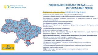 24
ОБЛАСТІ
ПОВНОВАЖЕННЯ ОБЛАСНИХ РАД (стаття 39)
(РЕГІОНАЛЬНИЙ РІВЕНЬ)
Вирішення питань регіонального значення у сферах:
1) організація діяльності обласної ради, утримання обласної ради;
2) прийняття рішень щодо об'єктів спільної власності територіальних громад області;
3)затвердження програми соціально-економічного та культурного розвитку області,
інших цільових програм;
4)затвердження регіональних стратегій розвитку;
5)затвердження рішень про обласний бюджет;
6)розроблення стратегічних і програмних документів культурного та туристичного
розвитку регіону;
7)затвердження містобудівної документації;
8)утримання та розвиток інфраструктури;
9)прийняття рішень про передачу відповідній ОДА повноважень щодо управління
майном, що у спільній власності ТГ області;
інші питання регіонального значення, що встановлюються галузевим законодавством:
10) охорона навколишнього природного середовища;
11) регулювання земельних, водних, гірничих, лісових відносин;
12) підтримка освіти, зокрема професійної освіти;
13) підтримка охорони здоров’я, зокрема; охорони здоров’я третинного рівня,
спеціалізовані заклади;
14) соціальний захист населення, зокрема: будинки-інтернати, дитячі будинки,
навчально-реабілітаційні центри;
15) фізична культура та спорт; культура та мистецтво; молодіжна політика;
16) цивільний захист
 