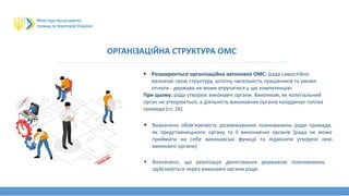 ОРГАНІЗАЦІЙНА СТРУКТУРА ОМС
 Розширюється організаційна автономія ОМС: рада самостійно
визначає свою структуру, штатну чисельність працівників та умови
оплати - держава не може втручатися у цю компетенцію.
При цьому: рада утворює виконавчі органи. Виконком, як колегіальний
орган не утворюється, а діяльність виконавчих органів координує голова
громади (ст. 26)
 Визначено обов'язковість розмежування повноважень ради громади,
як представницького органу та її виконавчих органів (рада не може
приймати на себе виконавські функції та підміняти утворені нею
виконавчі органи)
 Визначено, що реалізація делегованих державою повноважень
здійснюється через виконавчі органи ради
 