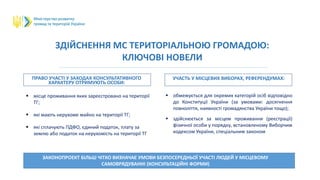 ЗДІЙСНЕННЯ МС ТЕРИТОРІАЛЬНОЮ ГРОМАДОЮ:
КЛЮЧОВІ НОВЕЛИ
ПРАВО УЧАСТІ У ЗАХОДАХ КОНСУЛЬТАТИВНОГО
ХАРАКТЕРУ ОТРИМУЮТЬ ОСОБИ:
УЧАСТЬ У МІСЦЕВИХ ВИБОРАХ, РЕФЕРЕНДУМАХ:
ЗАКОНОПРОЕКТ БІЛЬШ ЧІТКО ВИЗНАЧАЄ УМОВИ БЕЗПОСЕРЕДНЬОЇ УЧАСТІ ЛЮДЕЙ У МІСЦЕВОМУ
САМОВРЯДУВАННІ (КОНСУЛЬТАЦІЙНІ ФОРМИ)
 місце проживання яких зареєстровано на території
ТГ;
 які мають нерухоме майно на території ТГ;
 які сплачують ПДФО, єдиний податок, плату за
землю або податок на нерухомість на території ТГ
 обмежується для окремих категорій осіб відповідно
до Конституції України (за умовами: досягнення
повноліття, наявності громадянства України тощо);
 здійснюється за місцем проживання (реєстрації)
фізичної особи у порядку, встановленому Виборчим
кодексом України, спеціальним законом
 