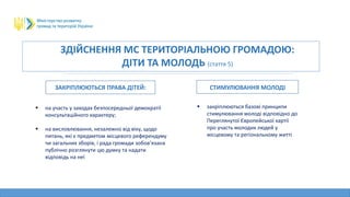 ЗДІЙСНЕННЯ МС ТЕРИТОРІАЛЬНОЮ ГРОМАДОЮ:
ДІТИ ТА МОЛОДЬ (стаття 5)
ЗАКРІПЛЮЮТЬСЯ ПРАВА ДІТЕЙ: СТИМУЛЮВАННЯ МОЛОДІ
 на участь у заходах безпосередньої демократії
консультаційного характеру;
 на висловлювання, незалежно від віку, щодо
питань, які є предметом місцевого референдуму
чи загальних зборів, і рада громади зобов’язана
публічно розглянути цю думку та надати
відповідь на неї
 закріплюються базові принципи
стимулювання молоді відповідно до
Переглянутої Європейської хартії
про участь молодих людей у
місцевому та регіональному житті
 