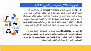 2
-
‫النقدي‬ ‫التفكير‬ ‫مهارات‬
Critical Thinking
‫أه‬ ‫م‬ ‫واحدة‬ ّ‫د‬‫ع‬ُ‫ت‬
‫وال‬ ‫العقالني‬ ‫التفكير‬ ‫على‬ ‫القدرة‬ ‫وهي‬ ‫الذاتية‬ ‫السيرة‬ ‫في‬ ‫المهارال‬
‫مدروس‬
‫التفكير‬ ‫يمكنه‬ ‫الذي‬ ‫أولئك‬ ‫توظيف‬ ‫في‬ ‫العمل‬ ‫أرباب‬ ‫يرغب‬ ‫حيح‬
‫مشكلة‬ ‫في‬
‫تمامه‬ ‫الالزمة‬ ‫البطوال‬ ‫أفضل‬ ‫وتحديد‬ ‫ما‬ ‫مشروع‬ ‫أو‬
.
‫وحسب‬ ‫هذا‬ ‫ليس‬
‫ل‬ ‫جديدة‬ ‫بأساليب‬ ‫البروج‬ ‫على‬ ‫القدرة‬ ‫يملكو‬ ‫الناقدو‬ ‫رو‬ّ‫ك‬‫فالمف‬
‫المها‬ ‫تنفيذ‬
‫ب‬ ‫ر‬ّ‫د‬‫تق‬ ‫ي‬ ‫التي‬ ‫المهارال‬ ‫م‬ ‫المهارة‬ ‫هذه‬ ‫يجعل‬ ‫الذ‬ ‫ادمر‬ ‫الروتينية‬
‫ثم‬
.
3
-
‫المرونة‬
Flexibility
‫ع‬ ‫والصناعال‬ ‫المنظمال‬ ‫م‬ ‫العديد‬ ‫تبحح‬
‫التكيف‬ ‫على‬ ‫والقدرة‬ ‫بالحيوية‬ ‫يتمتعو‬ ‫الذي‬ ‫المرني‬ ‫الموظفي‬
‫المواقف‬ ‫مع‬
‫م‬ ‫مجموعة‬ ‫استبدا‬ ‫على‬ ‫طبيعية‬ ‫بقدرة‬ ‫يتمتعو‬ ‫الذي‬ ‫أو‬ ‫المبتلفة‬
‫م‬ ‫تنوعة‬
‫ممكنة‬ ‫نتيجة‬ ‫أفضل‬ ‫تلى‬ ‫للوصول‬ ‫والطرق‬ ‫ادساليب‬
.
‫الذاتية‬ ‫السيرة‬ ‫في‬ ‫أهمية‬ ‫األكثر‬ ‫المهارات‬
 