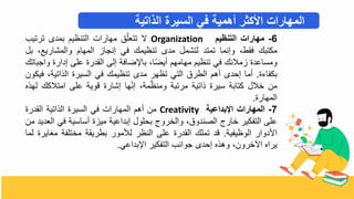 6
-
‫مهارات‬
‫التنظيم‬
Organization
‫ي‬
‫ق‬ّ‫تتعل‬
‫مهارال‬
‫التنظي‬
‫بمدى‬
‫ترتيب‬
‫مكتبك‬
‫فقط‬
‫وتنما‬
‫تمتد‬
‫لتشمل‬
‫مدى‬
‫تنظيمك‬
‫في‬
‫تنجاز‬
‫المها‬
‫والمشاريع‬
‫بل‬
‫ومساعدة‬
‫زمالئك‬
‫في‬
‫تنظي‬
‫مهامه‬
‫ا‬‫أيض‬
‫ضافة‬ ‫با‬
‫تلى‬
‫القدرة‬
‫على‬
‫تدارة‬
‫و‬
‫اجباتك‬
‫ة‬ ‫بكفا‬
.
‫أما‬
‫تحدى‬
‫أه‬
‫الطرق‬
‫التي‬
‫تظهر‬
‫مدى‬
‫تنظيمك‬
‫في‬
‫السيرة‬
‫الذاتية‬
‫ف‬
‫يكو‬
‫م‬
‫بالل‬
‫كتابة‬
‫سيرة‬
‫ذاتية‬
‫مرتبة‬
‫مة‬ّ‫ومنظ‬
‫ها‬ّ‫ن‬‫ت‬
‫تشارة‬
‫قوية‬
‫على‬
‫امتالكك‬
‫لهذه‬
‫المهارة‬
.
7
-
‫المهارات‬
‫اإلبداعية‬
Creativity
‫م‬
‫أه‬
‫المهارال‬
‫في‬
‫السيرة‬
‫الذاتية‬
‫القدرة‬
‫على‬
‫التفكير‬
‫بارج‬
‫الصندوق‬
‫والبروج‬
‫بحلول‬
‫تبداعية‬
‫ميزة‬
‫أساسية‬
‫في‬
‫العديد‬
‫م‬
‫اددوار‬
‫الوظيفية‬
.
‫قد‬
‫تملك‬
‫القدرة‬
‫على‬
‫النظر‬
‫لألمور‬
‫بطريقة‬
‫مبتلفة‬
‫مغ‬
‫ايرة‬
‫لما‬
‫يراه‬
‫اآلبرو‬
‫وهذه‬
‫تحدى‬
‫جوانب‬
‫التفكير‬
‫بداعي‬ ‫ا‬
.
‫الذاتية‬ ‫السيرة‬ ‫في‬ ‫أهمية‬ ‫األكثر‬ ‫المهارات‬
 