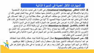 8
-
‫العاطفي‬ ‫الذكاء‬
Emotional Intelligence
‫الشبصية‬ ‫مشاعرك‬ ‫تحديد‬ ‫على‬ ‫القدرة‬ ‫وهي‬
‫بحكمة‬ ‫معها‬ ‫والتعامل‬ ‫اآلبري‬ ‫مشاعر‬ ‫فه‬ ‫تلى‬ ‫ضافة‬ ‫با‬ ‫وتدارتها‬
.
‫في‬ ‫العمل‬ ‫بيئة‬ ‫في‬ ‫ا‬ّ‫م‬‫أ‬
‫أ‬ ‫ذلك‬ ‫عني‬
‫تفق‬ ‫أ‬ ‫دو‬ ‫بعقالنية‬ ‫عملك‬ ‫في‬ ‫المواقف‬ ‫مبتلف‬ ‫مع‬ ‫التعامل‬ ‫على‬ ‫ا‬‫وقادر‬ ‫ا‬‫متوازن‬ ‫تكو‬
‫أعصابك‬ ‫د‬
.
‫في‬
‫الناجحة‬ ‫دارة‬ ‫ا‬ ‫متطلبال‬ ‫م‬ ‫ها‬ّ‫ن‬‫أ‬ ّ‫ي‬‫ت‬ ‫للجميع‬ ‫ة‬ّ‫م‬‫مه‬ ‫المهارة‬ ‫هذه‬ ‫فيه‬ ‫تعتبر‬ ‫الذ‬ ‫الوقل‬
.
‫ف‬
ّ‫د‬‫تق‬ ‫كنل‬ ‫إ‬
‫الذاتية‬ ‫السيرة‬ ‫في‬ ‫المهارال‬ ‫كأحد‬ ‫المهارة‬ ‫هذه‬ ‫تضمي‬ ‫على‬ ‫احرص‬ ‫دارة‬ ‫ا‬ ‫مجال‬ ‫في‬ ‫لوظيفة‬
.
9
-
‫بالتفاصيل‬ ‫االهتمام‬
Attention to Detail
‫جميع‬ ‫اتباع‬ ‫م‬ ‫للتأكد‬ ‫وظيفة‬ ّ ‫أ‬ ‫في‬ ‫تحتاج‬
‫بنجا‬ ‫بها‬ ‫فل‬ّ‫ل‬ُ‫ك‬ ‫التي‬ ‫ة‬ّ‫م‬‫المه‬ ‫تما‬ ‫التعليمال‬
.
‫عن‬ ‫البصوص‬ ‫وجه‬ ‫على‬ ّ ‫مه‬ ‫ادمر‬ ‫وهذا‬
‫مع‬ ‫العمل‬ ‫د‬
‫الذاتية‬ ‫السيرة‬ ‫في‬ ‫المهارال‬ ‫أه‬ ‫م‬ ّ‫د‬‫تع‬ ‫بالتفاصيل‬ ‫وايهتما‬ ‫قة‬ّ‫د‬‫ال‬ ّ ‫فإ‬ ‫لذا‬ ‫اآلبري‬
‫تحتاجها‬ ‫والتي‬
‫تليه‬ ّ‫د‬‫تتق‬ ‫الذ‬ ‫المنصب‬ ‫كا‬ ‫ًّا‬‫ي‬‫أ‬
.
10
-
‫المسؤولية‬ ‫حس‬
Responsibility
‫أبطائ‬ ‫تجاه‬ ‫وكذلك‬ ‫عملك‬ ‫تجاه‬ ‫كاملة‬ ‫المسحولية‬ ُ‫ل‬ُّ‫م‬‫تح‬
‫ك‬
‫الناجح‬ ‫الموظف‬ ‫أساسيال‬ ‫أحد‬ ‫هو‬
.
‫موظف‬ ‫د‬ّ‫ق‬‫لتف‬ ‫وا‬ّ‫يضطر‬ ‫أ‬ ‫العمل‬ ‫أرباب‬ ‫معظ‬ ‫يكره‬ ‫حيح‬
‫يه‬
‫وجه‬ ‫أكمل‬ ‫على‬ ‫مهامه‬ ‫وا‬ّ‫م‬‫أت‬ ‫أنه‬ ‫م‬ ‫والتأكد‬
.
‫على‬ ‫ابتياره‬ ‫وقع‬ ‫حال‬ ‫في‬ ‫به‬ ‫يقوموا‬ ‫ل‬ ‫أمر‬ ‫وهو‬
‫بالمسحولية‬ ٍ‫كاف‬ ّ
‫بحس‬ ‫عو‬ّ‫ت‬‫يتم‬ ‫أفراد‬
.
‫الذاتية‬ ‫السيرة‬ ‫في‬ ‫أهمية‬ ‫األكثر‬ ‫المهارات‬
 