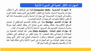 1
-
‫المهارات‬
‫الحاسوبية‬
Computer Skills
‫قليلة‬
‫هي‬
‫الوظائف‬
‫التي‬
‫ي‬
ّ‫تتطل‬
‫ب‬
‫مهارال‬
‫حاسوبية‬
‫أساسية‬
‫باصة‬
‫مع‬
‫ر‬ ّ‫التطو‬
‫التكنولوجي‬
‫الذ‬
‫يشهده‬
‫عالم‬
‫نا‬
‫اليو‬
‫وتنقس‬
‫تلى‬
‫المهارال‬
‫الحاسوبية‬
‫تلى‬
‫مهارال‬
‫أساسية‬
‫وأبرى‬
‫متبصصة‬
‫كم‬
‫ا‬
‫ها‬ّ‫ن‬‫أ‬
‫قد‬
‫تكو‬
‫قة‬ّ‫متعل‬
‫بالجوانب‬
‫البرمجية‬
‫أو‬
‫المادية‬
‫للحاسوب‬
.
2
-
‫مهارات‬
‫التصميم‬
Design
‫ا‬‫بعيد‬
‫ع‬
‫وظائف‬
‫التصمي‬
‫الجرافيكي‬
‫أو‬
‫تص‬
‫مي‬
‫المواقع‬
‫لكترونية‬ ‫ا‬
‫هنالك‬
‫وظائف‬
‫أبرى‬
‫تحتاج‬
‫د‬
‫يمتلك‬
‫المتقد‬
‫تليه‬
‫ا‬
‫معرفة‬
‫مناسبة‬
‫بأساسيال‬
‫التصمي‬
‫مثل‬
‫التسويق‬
‫الدعاية‬
‫عال‬ ‫وا‬
‫الهندسة‬
‫أو‬
‫البنا‬
.
3
-
‫مهارات‬
‫تحليل‬
‫البيانات‬
Data Analysis
‫يعتبر‬
‫عل‬
‫البيانال‬
‫الضبمة‬
‫م‬
‫المجايل‬
‫الرائجة‬
‫في‬
‫وقتنا‬
‫الحاضر‬
‫لذا‬
‫ستجد‬
‫الكثير‬
‫م‬
‫الوظائف‬
‫التي‬
‫طالب‬ُ‫ت‬‫س‬
‫فيها‬
‫بتحليل‬
‫المقاييس‬
‫المبتلفة‬
‫واستقرا‬
‫ايستبدا‬
‫العملي‬
‫لها‬
‫ادمر‬
‫الذ‬
‫يجعل‬
‫مهارال‬
‫تحليل‬
‫البيانال‬
‫م‬
‫أه‬
‫المهارال‬
‫في‬
‫السيرة‬
‫الذاتية‬
‫والتي‬
‫تمتلك‬
‫قيمة‬
‫عليا‬
ّ‫د‬‫يب‬
‫أ‬
‫تكتسبها‬
‫وتضيفها‬
‫تلى‬
‫قائمة‬
‫مهاراتك‬
.
‫الذاتية‬ ‫السيرة‬ ‫في‬ ‫أهمية‬ ‫األكثر‬ ‫المهارات‬
 