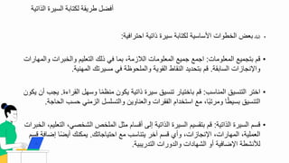 ‫الذاتية‬ ‫السيرة‬ ‫لكتابة‬ ‫طريقة‬ ‫أفضل‬
•
‫تليك‬
‫احترافية‬ ‫ذاتية‬ ‫سيرة‬ ‫لكتابة‬ ‫ادساسية‬ ‫البطوال‬ ‫بعض‬
:
•
‫المعلومال‬ ‫بتجميع‬ ‫ق‬
:
‫والم‬ ‫والببرال‬ ‫التعلي‬ ‫ذلك‬ ‫في‬ ‫بما‬ ‫الالزمة‬ ‫المعلومال‬ ‫جميع‬ ‫اجمع‬
‫هارال‬
‫السابقة‬ ‫نجازال‬ ‫وا‬
.
‫المهنية‬ ‫مسيرتك‬ ‫في‬ ‫والملحوظة‬ ‫القوية‬ ‫النقاط‬ ‫بتحديد‬ ‫ق‬
.
•
‫المناسب‬ ‫التنسيق‬ ‫ابتر‬
:
‫ة‬ ‫القرا‬ ‫وسهل‬ ‫ا‬‫منظم‬ ‫يكو‬ ‫ذاتية‬ ‫سيرة‬ ‫تنسيق‬ ‫بابتيار‬ ‫ق‬
.
‫ي‬
‫يكو‬ ‫أ‬ ‫جب‬
‫ا‬ ‫حسب‬ ‫الزمني‬ ‫والتسلسل‬ ‫والعناوي‬ ‫الفقرال‬ ‫استبدا‬ ‫مع‬ ‫ا‬‫ومرتب‬ ‫ا‬‫بسيط‬ ‫التنسيق‬
‫لحاجة‬
.
•
‫الذاتية‬ ‫السيرة‬ ‫قس‬
:
‫ال‬ ‫الشبصي‬ ‫الملبص‬ ‫مثل‬ ‫أقسا‬ ‫تلى‬ ‫الذاتية‬ ‫السيرة‬ ‫بتقسي‬ ‫ق‬
‫الببرال‬ ‫تعلي‬
‫احتياجاتك‬ ‫مع‬ ‫يتناسب‬ ‫آبر‬ ‫قس‬ ‫وأ‬ ‫نجازال‬ ‫ا‬ ‫المهارال‬ ‫العملية‬
.
‫تضافة‬ ‫ا‬‫أيض‬ ‫يمكنك‬
‫قس‬
‫التدريبية‬ ‫والدورال‬ ‫الشهادال‬ ‫أو‬ ‫ضافية‬ ‫ا‬ ‫لألنشطة‬
.
 