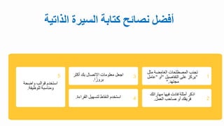 ‫أفضل‬
‫نصائح‬
‫كتابة‬
‫السيرة‬
‫الذا‬
‫تية‬
‫تجنب‬
‫المصطلحال‬
‫الغامضة‬
‫مث‬
‫ل‬
"
‫يركز‬
‫على‬
‫التفاصيل‬
"
‫أو‬
"
‫عامل‬
‫مجتهد‬
".
‫اذكر‬
‫أمثلة‬
‫فادل‬
‫فيها‬
‫مهاراتك‬
‫فريقك‬
‫أو‬
‫صاحب‬
‫العمل‬
.
‫استبد‬
‫قوالب‬
‫واضحة‬
‫ومناسبة‬
‫للوظيفة‬
.
‫اجعل‬
‫معلومال‬
‫ايتصال‬
‫بك‬
‫أكث‬
‫ر‬
‫ا‬‫بروز‬
.
‫استبد‬
‫النقاط‬
‫لتسهيل‬
‫القرا‬
‫ة‬
.
1
2
3
4
5
 