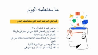 ‫ما‬
‫سنتعلمه‬
‫اليو‬
‫فيما‬
‫يلي‬
‫الموضوعات‬
‫التي‬
‫سنناقشها‬
‫اليو‬
‫م‬
:
•
‫أو‬ ‫الذاتية‬ ‫السيرة‬ ‫هي‬ ‫ما‬
cv
‫؟‬
•
‫طري‬ ‫احترافي‬ ‫في‬ ‫سي‬ ‫كتابة‬ ‫لضما‬ ‫يلز‬ ‫ما‬ ‫أه‬
‫قة‬
‫الذاتية‬ ‫السيرة‬ ‫وعمل‬ ‫كتابة‬
•
‫سي‬ ‫كتابة‬ ‫لضما‬ ‫اتباعها‬ ‫يجب‬ ‫وترشادال‬ ‫نصائح‬
‫في‬
‫ناجح‬
•
‫الذاتية‬ ‫السيرة‬ ‫ع‬ ‫وصور‬ ‫نماذج‬
•
‫ينشا‬ ‫المصادر‬ ‫أفضل‬
Cv
‫احترافي‬
 