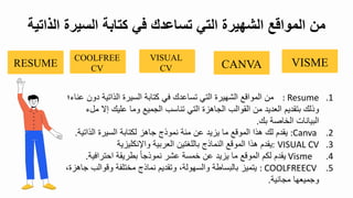 .1
: Resume
‫م‬
‫دو‬ ‫الذاتية‬ ‫السيرة‬ ‫كتابة‬ ‫في‬ ‫تساعدك‬ ‫التي‬ ‫الشهيرة‬ ‫المواقع‬
‫؛‬ ‫عنا‬
‫م‬ ‫تي‬ ‫عليك‬ ‫وما‬ ‫الجميع‬ ‫تناسب‬ ‫التي‬ ‫الجاهزة‬ ‫القوالب‬ ‫م‬ ‫العديد‬ ‫بتقدي‬ ‫وذلك‬
‫ل‬
‫بك‬ ‫الباصة‬ ‫البيانال‬
.
.2
:Canva
‫ع‬ ‫يزيد‬ ‫ما‬ ‫الموقع‬ ‫هذا‬ ‫لك‬ ‫يقد‬
‫مئة‬
‫نموذج‬
‫الذات‬ ‫السيرة‬ ‫لكتابة‬ ‫جاهز‬
‫ية‬
.
.3
VISUAL CV
:
‫نكليزية‬ ‫وا‬ ‫العربية‬ ‫باللغتي‬ ‫النماذج‬ ‫الموقع‬ ‫هذا‬ ‫يقد‬
.4
Visme
‫احترافي‬ ‫بطريقة‬ ‫نموذجا‬ ‫عشر‬ ‫بمسة‬ ‫ع‬ ‫يزيد‬ ‫ما‬ ‫الموقع‬ ‫لك‬ ‫يقد‬
‫ة‬
.
.5
: COOLFREECV
‫وقوالب‬ ‫مبتلفة‬ ‫نماذج‬ ‫وتقدي‬ ‫والسهولة‬ ‫بالبساطة‬ ‫يتميز‬
‫جاهزة‬
‫مجانية‬ ‫وجميعها‬
.
‫الذا‬ ‫السيرة‬ ‫كتابة‬ ‫في‬ ‫تساعدك‬ ‫التي‬ ‫الشهيرة‬ ‫المواقع‬ ‫من‬
‫تية‬
VISME
CANVA
VISUAL
CV
COOLFREE
CV
RESUME
 