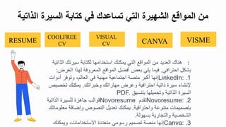 :
‫الذ‬ ‫سيرتك‬ ‫لكتابة‬ ‫استبدامها‬ ‫يمكنك‬ ‫التي‬ ‫المواقع‬ ‫م‬ ‫العديد‬ ‫هناك‬
‫اتية‬
‫احترافي‬ ‫بشكل‬
.
‫الغرض‬ ‫لهذا‬ ‫المعروفة‬ ‫المواقع‬ ‫أفضل‬ ‫بعض‬ ‫يلي‬ ‫فيما‬
:
.1
LinkedIn:
‫أدوال‬ ‫وتوفر‬ ‫العال‬ ‫في‬ ‫مهنية‬ ‫اجتماعية‬ ‫منصة‬ ‫أكبر‬ ‫تنها‬
‫وببراتك‬ ‫مهاراتك‬ ‫وعرض‬ ‫احترافية‬ ‫ذاتية‬ ‫سيرة‬ ‫نشا‬
.
‫تبص‬ ‫يمكنك‬
‫يص‬
‫بتنسيق‬ ‫وتحميلها‬ ‫الذاتية‬ ‫السيرة‬
PDF.
.2
Novoresume:
‫تقد‬
Novoresume
‫الذاتية‬ ‫للسيرة‬ ‫جاهزة‬ ‫قوالب‬
‫واحترافية‬ ‫متنوعة‬ ‫بتصميمال‬
.
‫معل‬ ‫وتضافة‬ ‫النصوص‬ ‫تعديل‬ ‫يمكنك‬
‫وماتك‬
‫بسهولة‬ ‫والتجارية‬ ‫الشبصية‬
.
.3
Canva:
‫ويمكنك‬ ‫ايستبدامال‬ ‫متعددة‬ ‫رسومي‬ ‫تصمي‬ ‫منصة‬ ‫تنها‬
‫الذا‬ ‫السيرة‬ ‫كتابة‬ ‫في‬ ‫تساعدك‬ ‫التي‬ ‫الشهيرة‬ ‫المواقع‬ ‫من‬
‫تية‬
VISME
CANVA
VISUAL
CV
COOLFREE
CV
RESUME
 