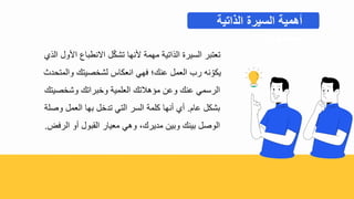 ‫الذ‬ ‫ادول‬ ‫اينطباع‬ ‫ل‬ّ‫ك‬‫تش‬ ‫دنها‬ ‫مهمة‬ ‫الذاتية‬ ‫السيرة‬ ‫تعتبر‬
‫والمتحدح‬ ‫لشبصيتك‬ ‫انعكاس‬ ‫فهي‬ ‫عنك؛‬ ‫العمل‬ ‫رب‬ ‫نه‬ ّ‫يكو‬
‫وشبصيتك‬ ‫وببراتك‬ ‫العلمية‬ ‫محهالتك‬ ‫وع‬ ‫عنك‬ ‫الرسمي‬
‫عا‬ ‫بشكل‬
.
‫وصلة‬ ‫العمل‬ ‫بها‬ ‫تدبل‬ ‫التي‬ ‫السر‬ ‫كلمة‬ ‫أنها‬ ‫أ‬
‫الرفض‬ ‫أو‬ ‫القبول‬ ‫معيار‬ ‫وهي‬ ‫مديرك‬ ‫وبي‬ ‫بينك‬ ‫الوصل‬
.
‫أهمية‬
‫السيرة‬
‫الذاتية‬
‫المحتويات‬
 