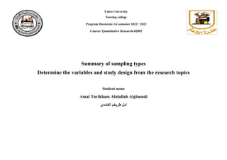 Cairo University
Nursing college
Program Doctorate 1st semester 2022 / 2023
Course: Quantitative Research-02805
Summary of sampling types
Determine the variables and study design from the research topics
Student name
Amal Turikham Abdullah Alghamdi
‫الغامدي‬ ‫طريخم‬ ‫أمل‬
 