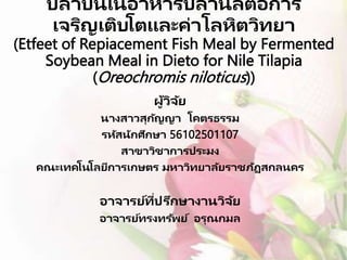 ปลาป่ นในอาหารปลานิลต่อการ
เจริญเติบโตและค่าโลหิตวิทยา
(Etfeet of Repiacement Fish Meal by Fermented
Soybean Meal in Dieto for Nile Tilapia
(Oreochromis niloticus))
ผู้วิจัย
นางสาวสุกัญญา โคตรธรรม
รหัสนักศึกษา 56102501107
สาขาวิชาการประมง
คณะเทคโนโลยีการเกษตร มหาวิทยาลัยราชภัฏสกลนคร
อาจารย์ที่ปรึกษางานวิจัย
อาจารย์ทรงทรัพย์ อรุณกมล
 
