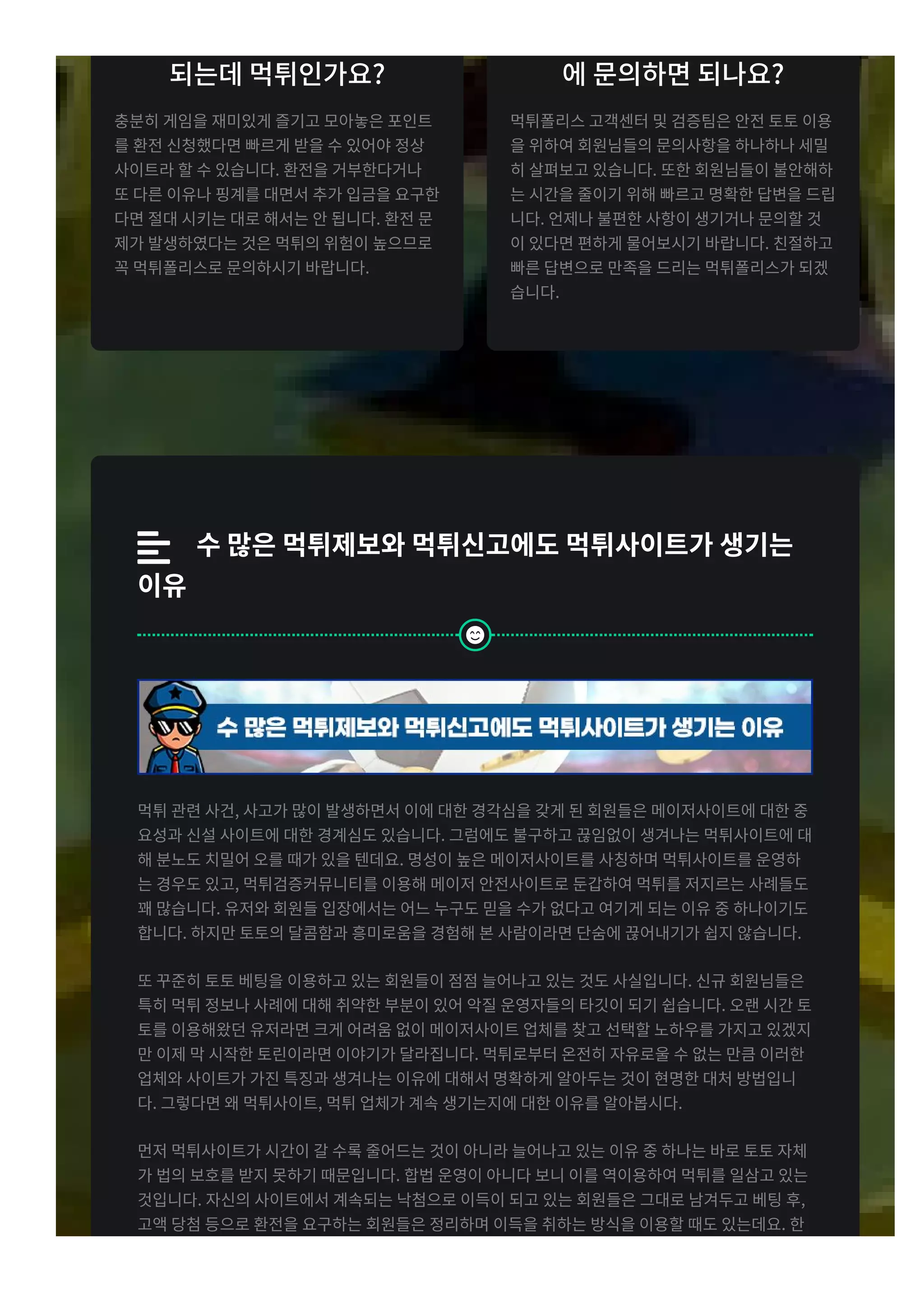 되는데 먹튀인가요x
충분히 게임을 재미있게 즐기고 모아놓은 포인트
를 환전 신청했다면 빠르게 받을 수 있어야 정상
사이트라 할 수 있습니다t 환전을 거부한다거나
또 다른 이유나 핑계를 대면서 추가 입금을 요구한
다면 절대 시키는 대로 해서는 안 됩니다t 환전 문
제가 발생하였다는 것은 먹튀의 위험이 높으므로
꼭 먹튀폴리스로 문의하시기 바랍니다t
에 문의하면 되나요x
먹튀폴리스 고객센터 및 검증팀은 안전 토토 이용
을 위하여 회원님들의 문의사항을 하나하나 세밀
히 살펴보고 있습니다t 또한 회원님들이 불안해하
는 시간을 줄이기 위해 빠르고 명확한 답변을 드립
니다t 언제나 불편한 사항이 생기거나 문의할 것
이 있다면 편하게 물어보시기 바랍니다t 친절하고
빠른 답변으로 만족을 드리는 먹튀폴리스가 되겠
습니다t
 g수 많은 먹튀제보와 먹튀신고에도 먹튀사이트가 생기는
이유
먹튀 관련 사건r 사고가 많이 발생하면서 이에 대한 경각심을 갖게 된 회원들은 메이저사이트에 대한 중
요성과 신설 사이트에 대한 경계심도 있습니다t 그럼에도 불구하고 끊임없이 생겨나는 먹튀사이트에 대
해 분노도 치밀어 오를 때가 있을 텐데요t 명성이 높은 메이저사이트를 사칭하며 먹튀사이트를 운영하
는 경우도 있고r 먹튀검증커뮤니티를 이용해 메이저 안전사이트로 둔갑하여 먹튀를 저지르는 사례들도
꽤 많습니다t 유저와 회원들 입장에서는 어느 누구도 믿을 수가 없다고 여기게 되는 이유 중 하나이기도
합니다t 하지만 토토의 달콤함과 흥미로움을 경험해 본 사람이라면 단숨에 끊어내기가 쉽지 않습니다t
또 꾸준히 토토 베팅을 이용하고 있는 회원들이 점점 늘어나고 있는 것도 사실입니다t 신규 회원님들은
특히 먹튀 정보나 사례에 대해 취약한 부분이 있어 악질 운영자들의 타깃이 되기 쉽습니다t 오랜 시간 토
토를 이용해왔던 유저라면 크게 어려움 없이 메이저사이트 업체를 찾고 선택할 노하우를 가지고 있겠지
만 이제 막 시작한 토린이라면 이야기가 달라집니다t 먹튀로부터 온전히 자유로울 수 없는 만큼 이러한
업체와 사이트가 가진 특징과 생겨나는 이유에 대해서 명확하게 알아두는 것이 현명한 대처 방법입니
다t 그렇다면 왜 먹튀사이트r 먹튀 업체가 계속 생기는지에 대한 이유를 알아봅시다t
먼저 먹튀사이트가 시간이 갈 수록 줄어드는 것이 아니라 늘어나고 있는 이유 중 하나는 바로 토토 자체
가 법의 보호를 받지 못하기 때문입니다t 합법 운영이 아니다 보니 이를 역이용하여 먹튀를 일삼고 있는
것입니다t 자신의 사이트에서 계속되는 낙첨으로 이득이 되고 있는 회원들은 그대로 남겨두고 베팅 후r
고액 당첨 등으로 환전을 요구하는 회원들은 정리하며 이득을 취하는 방식을 이용할 때도 있는데요t 한
번의 베팅에도 기본 백 만원에서 많게는 천r 억대의 금액이 오가다 보니 운영자는 먹튀를 할 수 밖에 없

 