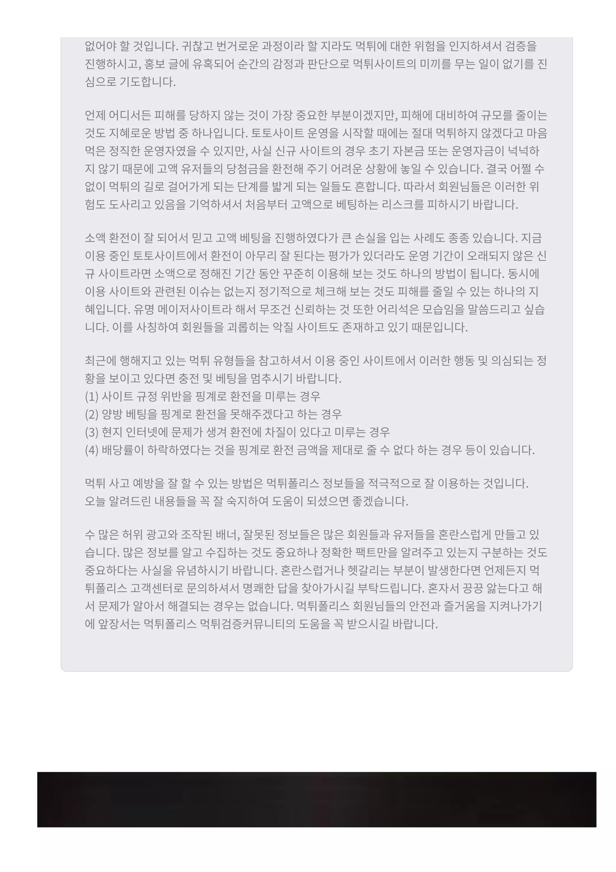 없어야 할 것입니다t 귀찮고 번거로운 과정이라 할 지라도 먹튀에 대한 위험을 인지하셔서 검증을
진행하시고r 홍보 글에 유혹되어 순간의 감정과 판단으로 먹튀사이트의 미끼를 무는 일이 없기를 진
심으로 기도합니다t
언제 어디서든 피해를 당하지 않는 것이 가장 중요한 부분이겠지만r 피해에 대비하여 규모를 줄이는
것도 지혜로운 방법 중 하나입니다t 토토사이트 운영을 시작할 때에는 절대 먹튀하지 않겠다고 마음
먹은 정직한 운영자였을 수 있지만r 사실 신규 사이트의 경우 초기 자본금 또는 운영자금이 넉넉하
지 않기 때문에 고액 유저들의 당첨금을 환전해 주기 어려운 상황에 놓일 수 있습니다t 결국 어쩔 수
없이 먹튀의 길로 걸어가게 되는 단계를 밟게 되는 일들도 흔합니다t 따라서 회원님들은 이러한 위
험도 도사리고 있음을 기억하셔서 처음부터 고액으로 베팅하는 리스크를 피하시기 바랍니다t
소액 환전이 잘 되어서 믿고 고액 베팅을 진행하였다가 큰 손실을 입는 사례도 종종 있습니다t 지금
이용 중인 토토사이트에서 환전이 아무리 잘 된다는 평가가 있더라도 운영 기간이 오래되지 않은 신
규 사이트라면 소액으로 정해진 기간 동안 꾸준히 이용해 보는 것도 하나의 방법이 됩니다t 동시에
이용 사이트와 관련된 이슈는 없는지 정기적으로 체크해 보는 것도 피해를 줄일 수 있는 하나의 지
혜입니다t 유명 메이저사이트라 해서 무조건 신뢰하는 것 또한 어리석은 모습임을 말씀드리고 싶습
니다t 이를 사칭하여 회원들을 괴롭히는 악질 사이트도 존재하고 있기 때문입니다t
최근에 행해지고 있는 먹튀 유형들을 참고하셔서 이용 중인 사이트에서 이러한 행동 및 의심되는 정
황을 보이고 있다면 충전 및 베팅을 멈추시기 바랍니다t
(1) 사이트 규정 위반을 핑계로 환전을 미루는 경우
(2) 양방 베팅을 핑계로 환전을 못해주겠다고 하는 경우
(3) 현지 인터넷에 문제가 생겨 환전에 차질이 있다고 미루는 경우
(4) 배당률이 하락하였다는 것을 핑계로 환전 금액을 제대로 줄 수 없다 하는 경우 등이 있습니다t
먹튀 사고 예방을 잘 할 수 있는 방법은 먹튀폴리스 정보들을 적극적으로 잘 이용하는 것입니다t
오늘 알려드린 내용들을 꼭 잘 숙지하여 도움이 되셨으면 좋겠습니다t
수 많은 허위 광고와 조작된 배너r 잘못된 정보들은 많은 회원들과 유저들을 혼란스럽게 만들고 있
습니다t 많은 정보를 알고 수집하는 것도 중요하나 정확한 팩트만을 알려주고 있는지 구분하는 것도
중요하다는 사실을 유념하시기 바랍니다t 혼란스럽거나 헷갈리는 부분이 발생한다면 언제든지 먹
튀폴리스 고객센터로 문의하셔서 명쾌한 답을 찾아가시길 부탁드립니다t 혼자서 끙끙 앓는다고 해
서 문제가 알아서 해결되는 경우는 없습니다t 먹튀폴리스 회원님들의 안전과 즐거움을 지켜나가기
에 앞장서는 먹튀폴리스 먹튀검증커뮤니티의 도움을 꼭 받으시길 바랍니다t
 