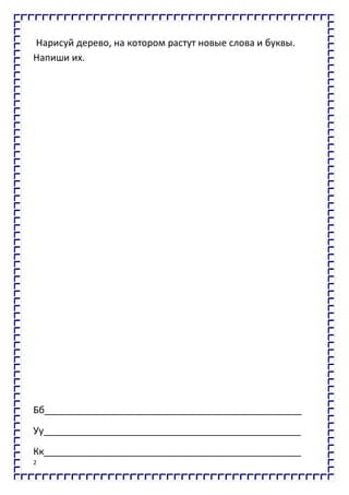 2
Нарисуй дерево, на котором растут новые слова и буквы.
Напиши их.
Бб_________________________________________________
Уу_________________________________________________
Кк_________________________________________________
 