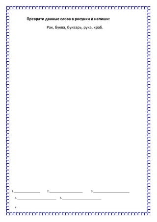 4
Преврати данные слова в рисунки и напиши:
Рак, буква, букварь, рука, краб.
1.__________________ 2._______________________ 3._________________________
4.___________________________ 5.___________________________
 