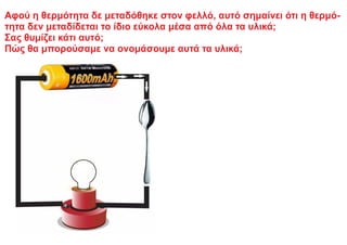 Αφού η θερμότητα δε μεταδόθηκε στον φελλό, αυτό σημαίνει ότι η θερμό-
τητα δεν μεταδίδεται το ίδιο εύκολα μέσα από όλα τα υλικά;
Σας θυμίζει κάτι αυτό;
Πώς θα μπορούσαμε να ονομάσουμε αυτά τα υλικά;
 
