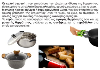 Οι καλοί αγωγοί , που επιτρέπουν την εύκολη μετάδοση της θερμότητας,
είναι κυρίως τα μέταλλα (σίδηρος,αλουμίνιο, χρυσός, χαλκός κ.α.) και το νερό.
Μονωτές ή κακοί αγωγοί ή θερμομονωτικά υλικά, που δεν επιτρέπουν την
εύκολη μετάδοση της θερμότητας, είναι το γυαλί, το ξύλο, το πλαστικό, ο
φελλός, το χαρτί, το λίπος στο σώμα μας, ο ακίνητος αέρας κτλ.
Το νερό μπορεί να λειτουργήσει τόσο ως αγωγός θερμότητας όσο και ως
μονωτής θερμότητας, ανάλογα με τις συνθήκες και το περιβάλλον στο
οποίο χρησιμοποιείται.
 