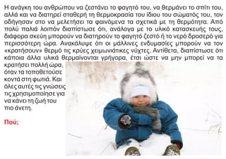 Η ανάγκη του ανθρώπου να ζεστάνει το φαγητό του, να θερμάνει το σπίτι του,
αλλά και να διατηρεί σταθερή τη θερμοκρασία του ίδιου του σώματός του, τον
οδήγησαν στο να μελετήσει τα φαινόμενα τα σχετικά με τη θερμότητα. Από
πολύ παλιά λοιπόν διαπίστωσε ότι, ανάλογα με το υλικό κατασκευής τους,
διάφορα σκεύη μπορούν να διατηρούν το φαγητό ζεστό ή το νερό δροσερό για
περισσότερη ώρα. Ανακάλυψε ότι οι μάλλινες ενδυμασίες μπορούν να τον
«κρατήσουν» θερμό τις κρύες χειμωνιάτικες νύχτες. Αντίθετα, διαπίστωσε ότι
κάποια άλλα υλικά θερμαίνονται γρήγορα, έτσι ώστε να μην μπορεί να τα
κρατήσει πολλή ώρα,
όταν τα τοποθετούσε
κοντά στη φωτιά. Και
όλες αυτές τις γνώσεις
τις χρησιμοποίησε για
να κάνει τη ζωή του
πιο άνετη.
Πού;
 