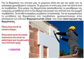 Για τη θέρμανση του σπιτιού μας το χειμώνα αλλά και για την ψύξη του το
καλοκαίρι χρειαζόμαστε ενέργεια. Το χειμώνα το σπίτι μας είναι πιο ζεστό από
το περιβάλλον. Ένα μέρος της θερμότητας ακολουθώντας το μονόδρομο της
ενέργειας μεταδίδεται από το πιο θερμό εσωτερικό του σπιτιού στο πιο ψυχρό
περιβάλλον. Το αντίθετο ακριβώς συμβαίνει το καλοκαίρι. Για να περιορίσουμε
τη μετάδοση της θερμότητας στο περιβάλλον, χρησιμοποιούμε στην
κατασκευή των σπιτιών θερμομονωτικά υλικά, που είναι κακοί αγωγοί της
θερμότητας.
Ποια είναι αυτά τα
υλικά είπαμε;
Ποιο από αυτά τα υλικά
πιστεύετε ότι είναι το
καλύτερο για τη μόνωση
των σπιτιών μας;
1 ΠΟΝΤΟΣ
 