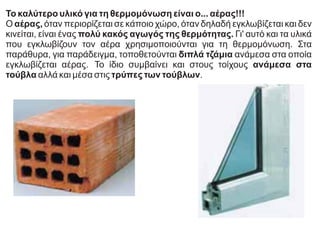 Το καλύτερο υλικό για τη θερμομόνωση είναι ο... αέρας!!!
Ο αέρας, όταν περιορίζεται σε κάποιο χώρο, όταν δηλαδή εγκλωβίζεται και δεν
κινείται, είναι ένας πολύ κακός αγωγός της θερμότητας. Γι' αυτό και τα υλικά
που εγκλωβίζουν τον αέρα χρησιμοποιούνται για τη θερμομόνωση. Στα
παράθυρα, για παράδειγμα, τοποθετούνται διπλά τζάμια ανάμεσα στα οποία
εγκλωβίζεται αέρας. Το ίδιο συμβαίνει και στους τοίχους ανάμεσα στα
τούβλα αλλά και μέσα στις τρύπες των τούβλων.
 