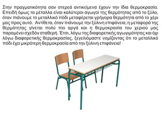 Στην πραγματικότητα σαν στερεά αντικείμενα έχουν την ίδια θερμοκρασία.
Επειδή όμως τα μέταλλα είναι καλύτεροι αγωγοί της θερμότητας από το ξύλο,
όταν πιάνουμε το μεταλλικό πόδι μεταφέρεται γρήγορα θερμότητα από το χέρι
μας προς αυτό. Αντίθετα, όταν πιάνουμε την ξύλινη επιφάνεια, η μεταφορά της
θερμότητας γίνεται πολύ πιο αργά και η θερμοκρασία του χεριού μας
παραμένει σχεδόν σταθερή. Έτσι, λόγω της διαφορετικής αγωγιμότητας και όχι
λόγω διαφορετικής θερμοκρασίας, ξεγελιόμαστε νομίζοντας ότι το μεταλλικό
πόδι έχει μικρότερη θερμοκρασία από την ξύλινη επιφάνεια!
 
