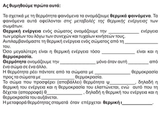 Ας θυμηθούμε πρώτα αυτά:
Τα σχετικά με τη θερμότητα φαινόμενα τα ονομάζουμε θερμικά φαινόμενα. Τα
φαινόμενα αυτά οφείλονται στις μεταβολές της θερμικής ενέργειας των
σωμάτων.
Θερμική ενέργεια ενός σώματος ονομάζουμε την ____________ ενέργεια
των μορίων του λόγω των συνεχών και τυχαίων κινήσεών τους.
Αντιλαμβανόμαστε τη θερμική ενέργεια ενός σώματος από τη _____________
του.
Όσο μεγαλύτερη είναι η θερμική ενέργεια τόσο _____________ είναι και η
θερμοκρασία.
Θερμότητα ονομάζουμε την ______________ μόνο όταν αυτή ________ από
ένα σώμα σε ένα άλλο.
Η θερμότητα ρέει πάντοτε από τα σώματα με ______________ θερμοκρασία
προς τα σώματα με _____________ θερμοκρασία.
Το σώμα που προσφέρει (αποβάλλει) θερμότητα ψ__________, δηλαδή η
θερμική του ενέργεια και η θερμοκρασία του ελαττώνεται, ενώ αυτό που τη
δέχεται (απορροφά) θ______________ , δηλαδή η θερμική του ενέργεια και η
θερμοκρασία του αυξάνεται.
Η μεταφορά θερμότητας σταματά όταν επέρχεται θερμική ι____________.
 