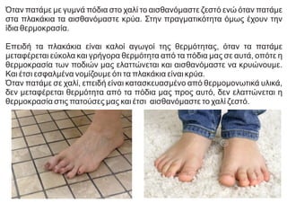 Όταν πατάμε με γυμνά πόδια στο χαλί το αισθανόμαστε ζεστό ενώ όταν πατάμε
στα πλακάκια τα αισθανόμαστε κρύα. Στην πραγματικότητα όμως έχουν την
ίδια θερμοκρασία.
Επειδή τα πλακάκια είναι καλοί αγωγοί της θερμότητας, όταν τα πατάμε
μεταφέρεται εύκολα και γρήγορα θερμότητα από τα πόδια μας σε αυτά, οπότε η
θερμοκρασία των ποδιών μας ελαττώνεται και αισθανόμαστε να κρυώνουμε.
Και έτσι εσφαλμένα νομίζουμε ότι τα πλακάκια είναι κρύα.
Όταν πατάμε σε χαλί, επειδή είναι κατασκευασμένο από θερμομονωτικά υλικά,
δεν μεταφέρεται θερμότητα από τα πόδια μας προς αυτό, δεν ελαττώνεται η
θερμοκρασία στις πατούσες μας και έτσι αισθανόμαστε το χαλί ζεστό.
 
