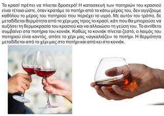 Το κρασί πρέπει να πίνεται δροσερό! Η κατασκευή των ποτηριών του κρασιού
είναι τέτοια ώστε, όταν κρατάμε το ποτήρι από το κάτω μέρος του, δεν αγγίζουμε
καθόλου το μέρος του ποτηριού που περιέχει το υγρό. Με αυτόν τον τρόπο, δε
μεταδίδεται θερμότητα από το χέρι μας προς το κρασί, κάτι που θα μπορούσε να
αυξήσει τη θερμοκρασία του κρασιού και να αλλοιώσει τη γεύση του. Το αντίθετο
συμβαίνει στα ποτήρια του κονιάκ. Καθώς το κονιάκ πίνεται ζεστό, ο λαιμός του
ποτηριού είναι κοντός, οπότε το χέρι μας «αγκαλιάζει» το ποτήρι. Η θερμότητα
μεταδίδεται από το χέρι μας στο ποτήρι και από κει στο κονιάκ.
 
