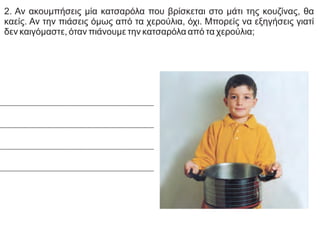 2. Αν ακουμπήσεις μία κατσαρόλα που βρίσκεται στο μάτι της κουζίνας, θα
καείς. Αν την πιάσεις όμως από τα χερούλια, όχι. Μπορείς να εξηγήσεις γιατί
δεν καιγόμαστε, όταν πιάνουμε την κατσαρόλα από τα χερούλια;
 