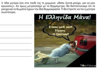 3. Μία μητέρα λέει στο παιδί της το χειμώνα: «Βάλε ζεστά ρούχα, για να μην
κρυώσεις». Αν όμως μετρούσαμε με το θερμόμετρο, θα διαπιστώναμε ότι τα
ρούχα και το δωμάτιο έχουν την ίδια θερμοκρασία.Τι θα έπρεπε να πει η μητέρα
σωστότερα;
 