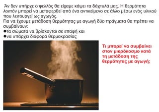 Άν δεν υπήρχε ο φελλός θα είχαμε κάψει τα δάχτυλά μας. Η θερμότητα
λοιπόν μπορεί να μεταφερθεί από ένα αντικείμενο σε άλλο μέσω ενός υλικού
που λειτουργεί ως αγωγός.
Για να έχουμε μετάδοση θερμότητας με αγωγή δύο πράγματα θα πρέπει να
συμβαίνουν:
lτα σώματα να βρίσκονται σε επαφή και
lνα υπάρχει διαφορά θερμοκρασίας
Τι μπορεί να συμβαίνει
στον μικρόκοσμο κατά
τη μετάδοση της
θερμότητας με αγωγή;
 