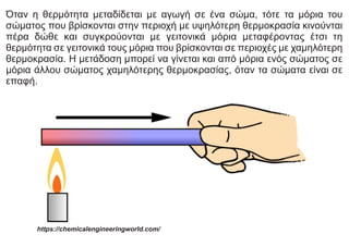 Όταν η θερμότητα μεταδίδεται με αγωγή σε ένα σώμα, τότε τα μόρια του
σώματος που βρίσκονται στην περιοχή με υψηλότερη θερμοκρασία κινούνται
πέρα δώθε και συγκρούονται με γειτονικά μόρια μεταφέροντας έτσι τη
θερμότητα σε γειτονικά τους μόρια που βρίσκονται σε περιοχές με χαμηλότερη
θερμοκρασία. Η μετάδοση μπορεί να γίνεται και από μόρια ενός σώματος σε
μόρια άλλου σώματος χαμηλότερης θερμοκρασίας, όταν τα σώματα είναι σε
επαφή.
https://chemicalengineeringworld.com/
 